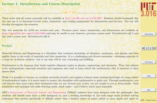 3.016 Home
Full Screen
Close
Quit
c W. Craig Carter
Lecture 1: Introduction and Course Description
Sept. 5 2007
These notes and all course materials will be available at http://pruﬄe.mit.edu/3.016-2007. Students should bookmark this
site and use it to download lecture notes, homework, and reading assignments for laboratories and lectures. The site will
develop throughout the semester.
The web materials for 3.016 are revised each year. Previous years’ notes, homeworks, and laboratories are available at
http://pruffle.mit.edu/3.016-2006 and may be useful to you; however, previous courses used Mathematica R 5 and
this year’s course uses Mathematica R 6.
Preface
Materials Science and Engineering is a discipline that combines knowledge of chemistry, mechanics, and physics and then
applies them to the study of materials and their properties. It is a challenging and diverse enterprise—obtaining expertise in
a large set of diverse subjects—but is one that will be very rewarding and fulﬁlling.
Mathematics is the language that binds together disparate topics in physics, engineering, and chemistry. Thus, this subject
is for undergraduate materials scientists and engineers who wish to learn about the mathematics that is essential to their
chosen ﬁeld.
While it is possible to become an excellent materials scientist and engineer without some working knowledge of a large subset
of mathematical topics, it is much easier to master this discipline with mathematics to guide you. Through mathematics, you
will discover that some topics have similarities that are not obvious and, in fact, are not taught to you as being similar. Such
similarities and analogies will make learning much, much easier—and I believe much more enjoyable.
MIT’s Department of Materials Science and Engineering (MS&E) subjects have been designed with the philosophy that
students will beneﬁt more from a solid backgroun in, and a working knowledge of, the wide range math problem solving
techniques that pertain speciﬁcally to MS&E, rather than a limited subset of topics (albeit at more depth and rigor) as
 