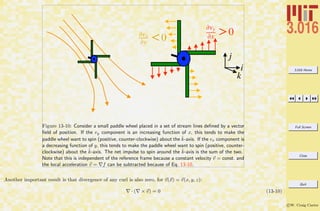 3.016 Home
Full Screen
Close
Quit
c W. Craig Carter
i
k
j
!vy
!x >0!vx
!y <0
Figure 13-10: Consider a small paddle wheel placed in a set of stream lines deﬁned by a vector
ﬁeld of position. If the vy component is an increasing function of x, this tends to make the
paddle wheel want to spin (positive, counter-clockwise) about the ˆk-axis. If the vx component is
a decreasing function of y, this tends to make the paddle wheel want to spin (positive, counter-
clockwise) about the ˆk-axis. The net impulse to spin around the ˆk-axis is the sum of the two.
Note that this is independent of the reference frame because a constant velocity v = const. and
the local acceleration v = f can be subtracted because of Eq. 13-10.
Another important result is that divergence of any curl is also zero, for v(x) = v(x, y, z):
· ( × v) = 0 (13-10)
 