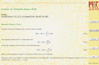 3.016 Home
Full Screen
Close
Quit
c W. Craig Carter
Oct. 17 2007
Lecture 14: Integrals along a Path
Reading:
Kreyszig Sections: 10.1, 10.2, 10.3 (pages420–425, 426–432, 433–439)
Integrals along a Curve
Consider the type of integral that everyone learns initially:
E(b) − E(a) =
b
a
f(x)dx (14-1)
The equation implies that f is integrable and
dE = fdx =
dE
dx
dx (14-2)
so that the integral can be written in the following way:
E(b) − E(a) =
b
a
dE (14-3)
where a and b represent “points” on some line where E is to be evaluated.
Of course, there is no reason to restrict integration to a straight line—the generalization is the integration along a curve (or
a path) x(t) = (x1(t), x2(t), . . . , xn(t)).
 