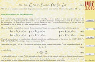 3.016 Home
Full Screen
Close
Quit
c W. Craig Carter
E(b) − E(a) =
x(b)
x(a)
f(x) · dx =
b
a
g(x(t))dt =
b
a
E ·
dx
dt
dt =
b
a
dE (14-4)
This last set of equations assumes that the gradient exists–i.e., there is some function E that has the gradient E = f.
Path-Independence and Path-Integration
If the function being integrated along a simply-connected path (Eq. 14-4) is a gradient of some scalar potential, then the
path between two integration points does not need to be speciﬁed: the integral is independent of path. It also follows that
for closed paths, the integral of the gradient of a scalar potential is zero.7 A simply-connected path is one that does not
self-intersect or can be shrunk to a point without leaving its domain.
There are familiar examples from classical thermodynamics of simple one-component ﬂuids that satisfy this property:
dU = SU · dS = 0 dS = SS · dS = 0 dG = SG · dS = 0 (14-5)
dP = SP · dS = 0 dT = ST · dS = 0 dV = SV · dS = 0 (14-6)
Where S is any other set of variables that suﬃciently describe the equilibrium state of the system (i.e, U(S, V ), U(S, P),
U(T, V ), U(T, P) for U describing a simple one-component ﬂuid).
The relation curl grad f = × f = 0 provides method for testing whether some general F(x) is independent of path. If
0 = × F (14-7)
or equivalently,
0 =
∂Fj
∂xi
−
∂Fi
∂xj
(14-8)
for all variable pairs xi, xj, then F(x) is independent of path. These are the Maxwell relations of classical thermodynamics.
7
In fact, there are some extra requirements on the domain (i.e., the space of all paths that are supposed to be path-independent) where such
paths are deﬁned: the scalar potential must have continuous second partial derivatives everywhere in the domain.
 