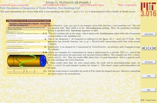3.016 Home
Full Screen
Close
Quit
c W. Craig Carter
Lecture 14 Mathematica R Example 1
Path Dependence of Integration of Vector Function: Non-Vanishing Curl
notebook (non-evaluated) pdf (evaluated, color) pdf (evaluated, b&w) html (evaluated)
The path dependence of a vector ﬁeld with a non-vanishing curl (v(x) = xyz(ˆi + ˆk + ˆz)) is demonstrated with a family of closed curves.
Integrals over a Curve, Multidimensional Integrals
1
Examples of Path-Dependent Integrals: Vector Fields
with Non-Vanishing Curl
Here is a vector function (xyz, xyz, xyz) for which the curl does not vanish
anywhere, except the origin
1
Needs@"VectorAnalysis`"D;
VectorFunction = 8x y z, x y z, y x z<
CurlVectorFunction = Simplify@Curl@VectorFunction, Cartesian@x, y, zDDD
8x y z, x y z, x y z<
8x H-y + zL, y Hx - zL, H-x + yL z<
These are the conditions that the curl is zero:
2ConditionsOfZeroCurl = Table@0 == CurlVectorFunction@@iDD, 8i, 3<D
80 ã x H-y + zL, 0 ã y Hx - zL, 0 ã H-x + yL z<
There is only one point where this occurs:
3FindInstance@ConditionsOfZeroCurl, 8x, y, z<D
88x Ø 0, y Ø 0, z Ø 0<<
Let's evaluate the integral of the vector potential ( ò v
Ø
• „ s
Ø
) for any curve that wraps around a cylinder of radius R with
an axis that coincides with the z-axis
Any curve that wraps around the cylinder can be parameritized as (x(t), y(t), z(t)) = (R cos(t), R sin(t), A P2 p (t)) where
P2 p (t) = P2 p (t + 2p) and in particular P2 p (0) = P2 p (2p).
Therefore ds
Ø
= (-R sin(t), R cos(t), P ' 2 p (t))dt = (-y(t), x(t), A P ' 2 p (t)) dt
The integrand for an integral of "VectorFunction" around such a curve is (written in terms of an arbitrary P(t):
1: VectorFunction (xyz, xyz, xyz) is an example vector ﬁeld that has a non-vanishing curl. The curl
is computed with Curl which is in the VectorAnalysis package. Here, the particular coordinate
system is speciﬁed with Cartesian argument to Curl.
2–3: The curl vanishes only at the origin—this is shown with FindInstance called with a list of equations
corresponding to the vanishing curl.
4: This is the integrand v · ds computed as indicated in the ﬁgure, ds = −(y(t), x(t), P (t))dt. P(θ)
represents any periodic function, but (x, y) = R(cos θ, sin θ) representing paths that wrap around
cylinders.
5: PathDepInt is an integral for v represented by VectorFunction an arbitrary path wrapping around
the cylinder.
6–9: These are examples of a computation by using a replacement for a periodic P(θ) (i.e., each of the
P(θ) begin and end at the same point, but the path between diﬀers). The examples use P(t) = sin(t),
cos(t), and t(t − 2π). That the results diﬀer shows that v is path-dependent—this is a general result
for non-vanishing curl vector functions.
9–10: These results show that, for some closed paths, the result will be path-independent (here, for
P(t) = cos(nt) the path-integral vanishes for integer n. This doesn’t imply path-independence for
all paths.
11: Our last result seems to contradict the result in 7 for which the integral was zero. However, computing
the limit resolves the contradiction.
 