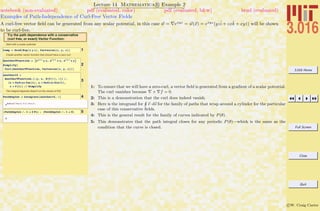 3.016 Home
Full Screen
Close
Quit
c W. Craig Carter
Lecture 14 Mathematica R Example 2
Examples of Path-Independence of Curl-Free Vector Fields
notebook (non-evaluated) pdf (evaluated, color) pdf (evaluated, b&w) html (evaluated)
A curl-free vector ﬁeld can be generated from any scalar potential, in this case w = exyz
= w(x) = exyz
(yzˆi + zxˆk + xyˆz) will be shown
to be curl-free.
Try the path dependence with a conservative
(curl free, or exact) Vector Function:
Start with a scalar potential
1temp = Grad@Exp@x y zD, Cartesian@x, y, zDD
Create another vector function that should have a zero curl
2
AnotherVFunction = 9‰x y z
y z, ‰x y z
x z, ‰x y z
x y=
Simplify@
Curl@AnotherVFunction, Cartesian@x, y, zDDD
3
anothervf =
AnotherVFunction.8-y, x, D@P@tD, tD< ê.
8x Ø Radius Cos@tD, y Ø Radius Sin@tD,
z Ø P@tD< êê Simplify
The integral depends doesn't on the choice of P(t)
4PathDepInt = Integrate@anothervf, tD
‰Radius2
Cos@tD P@tD Sin@tD
5HPathDepInt ê. t Ø 2 PiL - HPathDepInt ê. t Ø 0L
0
1: To ensure that we will have a zero-curl, a vector ﬁeld is generated from a gradient of a scalar potential.
The curl vanishes because × f = 0.
2: This is a demonstration that the curl does indeed vanish.
3: Here is the integrand for
H
v·ds for the family of paths that wrap around a cylinder for the particular
case of this conservative ﬁelds.
4: This is the general result for the family of curves indicated by P(θ).
5: This demonstrates that the path integral closes for any periodic P(θ)—which is the same as the
condition that the curve is closed.
 