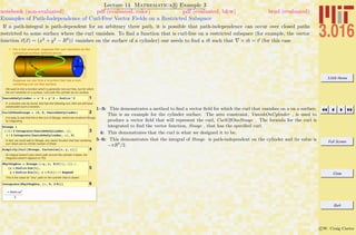 3.016 Home
Full Screen
Close
Quit
c W. Craig Carter
Lecture 14 Mathematica R Example 3
Examples of Path-Independence of Curl-Free Vector Fields on a Restricted Subspace
notebook (non-evaluated) pdf (evaluated, color) pdf (evaluated, b&w) html (evaluated)
If a path-integral is path-dependent for an arbitrary three path, it is possible that path-independence can occur over closed paths
restricted to some surface where the curl vanishes. To ﬁnd a function that is curl-free on a restricted subspace (for example, the vector
function v(x) = (x2
+ y2
− R2
)ˆz vanishes on the surface of a cylinder) one needs to ﬁnd a m such that × m = v (for this case
„ For a last example, suppose the curl vanishes on the
cylindrical surface defined above:
Suppose we can find a function that has a non-
vanishing curl on this surface
We want to find a function which is generally non-curl free, but for which
the curl vanishes on a surface. Let's pick the cylinder as our surface.
1VanishOnCylinder = x^2 + y^2 - Radius^2
If a function can be found, that has the following curl, then we will have
constructed such a function,
2CurlOfOneStooge = 80, 0, VanishOnCylinder<
It is easy to see that this is the curl of Stooge, where we construct Stooge
by integrating.
3
Stooge =
8-1 ê 2 Integrate@VanishOnCylinder, yD,
1 ê 2 Integrate@VanishOnCylinder, xD, 0<
In fact, we could add to Stooge, any vector function that has vanishing
curl--there are an infinite number of these
4Simplify@Curl@Stooge, Cartesian@x, y, zDDD
Its integral doesn't care which path around the cylinder it takes, the
integrand doesn't depend on P(t)
5
WhyIOughta = Stooge.8-y, x, D@P@tD, tD< ê.
8x Ø Radius Cos@tD,
y Ø Radius Sin@tD, z Ø P@tD< êê Expand
This is the value for *any* path on the cylinder that is closed.
6Integrate@WhyIOughta, 8t, 0, 2 Pi<D
-
p Radius4
2
1–3: This demonstrates a method to ﬁnd a vector ﬁeld for which the curl that vanishes on a on a surface.
This is an example for the cylinder surface. The zero constraint, VanishOnCylinder , is used to
produce a vector ﬁeld that will represent the curl, CurlOfOneStooge . The formula for the curl is
integrated to ﬁnd the vector function, Stooge , that has the speciﬁed curl.
4: This demonstrates that the curl is what we designed it to be.
5–6: This demonstrates that the integral of Stooge is path-independent on the cylinder and its value is
−πR4
/2.
 