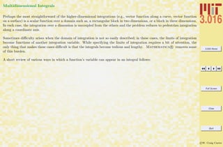 3.016 Home
Full Screen
Close
Quit
c W. Craig Carter
Multidimensional Integrals
Perhaps the most straightforward of the higher-dimensional integrations (e.g., vector function along a curve, vector function
on a surface) is a scalar function over a domain such as, a rectangular block in two dimensions, or a block in three dimensions.
In each case, the integration over a dimension is uncoupled from the others and the problem reduces to pedestrian integration
along a coordinate axis.
Sometimes diﬃculty arises when the domain of integration is not so easily described; in these cases, the limits of integration
become functions of another integration variable. While specifying the limits of integration requires a bit of attention, the
only thing that makes these cases diﬃcult is that the integrals become tedious and lengthy. Mathematica R removes some
of this burden.
A short review of various ways in which a function’s variable can appear in an integral follows:
 