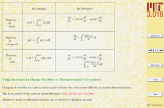 3.016 Home
Full Screen
Close
Quit
c W. Craig Carter
The Integral Its Derivative
Function
of
limits
p(x) =
β(x)
α(x)
f(ξ)dξ
dp
dx
= f(β(x))
dβ
dx
− f(α(x))
dα
dx
Function
of
integrand
q(x) =
b
a
g(ξ, x)dξ
dq
dx
=
b
a
∂g(ξ, x)
∂x
dξ
Function
of
both
r(x) =
β(x)
α(x)
g(ξ, x)dξ
dr
dx
= f(β(x))
dβ
dx
− f(α(x))
dα
dx
+
β(x)
α(x)
∂g(ξ, x)
∂x
dξ
Using Jacobians to Change Variables in Thermodynamic Calculations
Changing of variables is a topic in multivariable calculus that often causes diﬃculty in classical thermodynamics.
This is an extract of my notes on thermodynamics: http://pruﬄe.mit.edu/3.00/
Alternative forms of diﬀerential relations can be derived by changing variables.
 