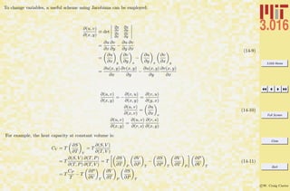 3.016 Home
Full Screen
Close
Quit
c W. Craig Carter
To change variables, a useful scheme using Jacobians can be employed:
∂(u, v)
∂(x, y)
≡ det
∂u
∂x
∂u
∂y
∂v
∂x
∂v
∂y
=
∂u
∂x
∂v
∂y
−
∂u
∂y
∂v
∂x
=
∂u
∂x y
∂v
∂y x
−
∂u
∂y x
∂v
∂x y
=
∂u(x, y)
∂x
∂v(x, y)
∂y
−
∂u(x, y)
∂y
∂v(x, y)
∂x
(14-9)
∂(u, v)
∂(x, y)
= −
∂(v, u)
∂(x, y)
=
∂(v, u)
∂(y, x)
∂(u, v)
∂(x, v)
=
∂u
∂x v
∂(u, v)
∂(x, y)
=
∂(u, v)
∂(r, s)
∂(r, s)
∂(x, y)
(14-10)
For example, the heat capacity at constant volume is:
CV = T
∂S
∂T V
= T
∂(S, V )
∂(T, V )
= T
∂(S, V )
∂(T, P)
∂(T, P)
∂(T, V )
= T
∂S
∂T P
∂V
∂P T
−
∂S
∂P T
∂V
∂T P
∂P
∂V T
= T
CP
T
− T
∂P
∂V T
∂V
∂T P
∂S
∂P T
(14-11)
 