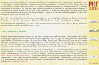 3.016 Home
Full Screen
Close
Quit
c W. Craig Carter
taught in a one-semester subject in a Mathematics department. It is reasonable to ask, “Is this subject a substitute for a a
‘Linear Algebra’ or ‘Partial Diﬀerential Equations’ from the Math department?” The answer is, “no, not entirely” this is not
a replacement for a single subject that provides the rigorous foundations of Mathematics, and I encourage you to take such
math classes in the future if you have time. This subject is designed to be very broad in scope and therefore its depth in
any one topic is limited. However, you will learn to use mathematics as a tool to solve engineering problems in this course.
And, you will learn math by applying it to familiar problems. I believe it will be easier and more interesting to take a Math
department course after you ﬁnish 3.016.
I do believe very strongly that you will enjoy studying math more after taking this introduction and that the mathematical
background you will receive this semester will make your Materials Science education richer and more rewarding.
I have designed this subject to help you learn as much essential math as possible in a short time. To this end, this subject
has several unusual aspects that you will need to know.
3.016 Mathematical Software
Symbolic mathematical computer software is a tool used by almost every applied scientist. Such software helps produce
results quickly, visualizes and documents the results, and minimizes the silly errors that creep into complicated mathematical
manipulations. Although there are many other good choices, I have decided to use Mathematica R as a vehicle for learning
and doing mathematics. It has a fairly steep learning curve. Once learned however, it rewards the time investment with a
powerful tool that, though not a replacement for mathematical understanding, will serve as an aid to help you think about,
visualize, compute, and solve mathematics problems faster and more accurately. and packages.
Mathematica R is available for all MIT students, both on Athena (free) and via licenses for personal laptop and desktop
machines (There is a modest fee for student licenses, but it is a useful investment for other subjects). The process to
access Mathematica R on Athena and the steps to download a license will be explained to you; the pertinent website is
http://web.mit.edu/is/products/vsls/. You will need Mathematica R for your ﬁrst homework set and laboratory, and
you should try to get it loaded and working very soon. If you have a laptop, I suggest that you install Mathematica R on
it as soon as possible. If you don’t have a laptop, I can write you a letter so that you can get one through MIT’s laptop-loaner
program: http://web.mit.edu/lcp/.
 