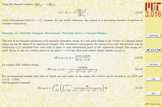 3.016 Home
Full Screen
Close
Quit
c W. Craig Carter
Using the Maxwell relation, ∂S
∂P T
= − ∂V
∂T P
,
CP − CV = −T
[ ∂V
∂T P
]2
∂V
∂P T
(14-12)
which demonstrates that CP > CV because, for any stable substance, the volume is a decreasing function of pressure at
constant temperature.
. Example of a Multiple Integral: Electrostatic Potential above a Charged Region
This will be an example calculation of the spatially-dependent energy of a unit point charge in the vicinity of a charged planar
region having the shape of an equilateral triangle. The calculation superimposes the charges from each inﬁnitesimal area by
integrating a 1/r potential from each point in space to each inﬁnitesimal patch in the equilateral triangle The energy of a
point charge |e| due to a surface patch on the plane z = 0 of size dξdη with surface charge density σ(x, y) is:
dE(x, y, z, ξ, η) =
|e|σ(ξ, η)dξdη
r(x, y, z, ξ, η)
(14-13)
for a patch with uniform charge,
dE(x, y, z, ξ, η) =
|e|σdξdη
(x − ξ)2 + (y − η)2 + z2
(14-14)
For an equilateral triangle with sides of length one and center at the origin, the vertices can be located at (0,
√
3/2) and
(±1/2, −
√
3/6).
The integration becomes
E(x, y, z) ∝
√
3/2
−
√
3/6
√
3/2−η
η−
√
3/2
dξ
(x − ξ)2 + (y − η)2 + z2
dη (14-15)
 