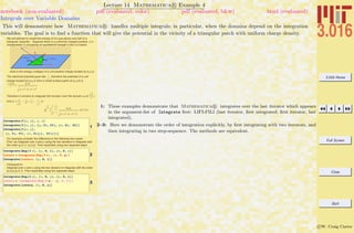 3.016 Home
Full Screen
Close
Quit
c W. Craig Carter
Lecture 14 Mathematica R Example 4
Integrals over Variable Domains
notebook (non-evaluated) pdf (evaluated, color) pdf (evaluated, b&w) html (evaluated)
This will demonstrate how Mathematica R handles multiple integrals; in particular, when the domains depend on the integration
variables. The goal is to ﬁnd a function that will give the potential in the vicinity of a triangular patch with uniform charge density.
We will attempt to model the energy of ion just above one half of a
triangular capacitor. Suppose there is a uniformly charged surface (sª
charge/area=1) occupying an equilaterial triangle in the z=0 plane:
what is the energy (voltage) of a unit positive charge located at (x,y,z)
The electrical potential goes like 1
r
, therefore the potential of a unit
charge located at (x,y,z) from a small surface patch at (x,h,0) is
s dx dh
r
=
dx dh
Hx-x L2
+Hy-hL2
+z2
Therefore it remains to integrate this function over the domain hœ(0,
3
2
)
and xœ (
h
3
-
1
2
) , ( 1
2
-
h
3
))
Ÿ0
3
2
Ÿ h
3
-
1
2
1
2
-
h
3 dx dh
Hx-x L2
+Hy-hL2
+z2
„ x „ h
1
Integrate@f@x, yD, y, xD
Integrate@f@x, yD, 8y, Yi, Yf<, 8x, Xi, Xf<D
Integrate@f@x, yD,
8y, Yi, Yf<, 8x, Xi@yD, Xf@yD<D
For example,consider the difference in the following two cases:
First, we integrate over x and y using the two iterators in Integrate with
the order {y,0,1}, {x,0,y}. Tnen explicitely using two separate steps
2
Integrate@Exp@3 xD, 8y, 0, 1<, 8x, 0, y<D
interx = Integrate@Exp@3 xD, 8x, 0, y<D
Integrate@interx, 8y, 0, 1<D
Compared to
integrate over x and y using the two iterators in Integrate with the order
{x,0,y},{y,0,1}. Tnen explicitely using two separate steps
3
Integrate@Exp@3 xD, 8x, 0, y<, 8y, 0, 1<D
intery = HIntegrate@Exp@3 xD, 8y, 0, 1<DL
Integrate@intery, 8x, 0, y<D
1: These examples demonstrate that Mathematica R integrates over the last iterator which appears
in the argument-list of Integrate ﬁrst: LIFI-FILI (last iterator, ﬁrst integrated; ﬁrst iterator, last
integrated).
2–3: Here we demonstrate the order of integration explicitly, by ﬁrst integrating with two iterators, and
then integrating in two step-sequence. The methods are equivalent.
 