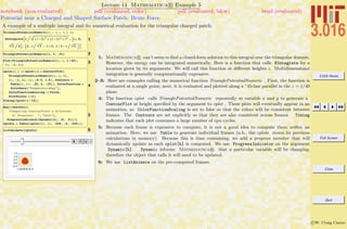 3.016 Home
Full Screen
Close
Quit
c W. Craig Carter
Lecture 14 Mathematica R Example 5
Potential near a Charged and Shaped Surface Patch: Brute Force
notebook (non-evaluated) pdf (evaluated, color) pdf (evaluated, b&w) html (evaluated)
A example of a multiple integral and its numerical evaluation for the triangular charged patch.
1
TrianglePotentialNumeric@x_, y_, z_D :=
NIntegrateB1 ì Hx - xL2
+ Hy - hL2
+ z2
, :h, 0,
3 í 2>, :x, h í 3 - 1 ê 2, 1 ê 2 - h í 3 >F
2TrianglePotentialNumeric@1, 3, .01D
3Plot@TrianglePotentialNumeric@x, x, 1 ê 40D,
8x, -1, 1<D
4
cplot@h_D := cplot@hD = ContourPlot@
TrianglePotentialNumeric@x, y, hD,
8x, -1, 1<, 8y, -0.5, 1.5<, Contours Ø
Table@v, 8v, .25, 2, .25<D, ColorFunction Ø
ColorData@"TemperatureMap"D,
ColorFunctionScaling -> False,
PlotPoints Ø 11D
Timing@cplot@1 ê 10DD
5
Row@8TextCell@
"Computing ContourPlots a different
h: Progress: ", "Text"D,
ProgressIndicator@Dynamic@hD, 80, .5<D<D
cplots = Table@cplot@hD, 8h, .025, .5, .025<D;
6ListAnimate@cplotsD
1: Mathematica R can’t seem to ﬁnd a closed-form solution to this integral over the triangular domain,
However, the energy can be integrated numerically. Here is a function that calls NIntegrate for a
location given by its arguments. We will call this function at diﬀerent heights z. Multidimensional
integration is generally computationally expensive.
2–3: Here are examples calling the numerical function TrianglePotentialNumeric . First, the function is
evaluated at a single point; next, it is evaluated and plotted along a ◦
45-line parallel in the z = 1/40
plane.
4: The function cplot calls TrianglePotentialNumeric repeatedly at variable x and y to generate a
ContourPlot at height speciﬁed by the argument to cplot . These plots will eventually appear in an
animation, so ColorFunctionScaling is set to false so that the colors will be consistent between
frames. The Contours are set explicitly so that they are also consistent across frames. Timing
indicates that each plot consumes a large number of cpu cycles.
5: Because each frame is expensive to compute, it is not a good idea to compute them within an
animation. Here, we use Table to generate individual frames (n.b., the cplots stores its previous
calculations in memory). Because this is time consuming, we add a progress monitor that will
dynamically update as each cplot[h] is computed. We use ProgressIndicator on the argument
Dynamic[h]. Dynamic informs Mathematica R that a particular variable will be changing;
therefore the object that calls it will need to be updated.
6: We use ListAnimate on the pre-computed frames.
 