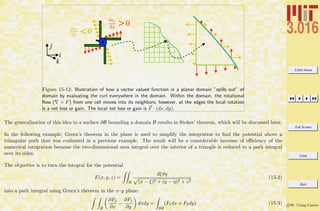 3.016 Home
Full Screen
Close
Quit
c W. Craig Carter
i
k
j
!vy
!x >0
!vx
!y <0
Figure 15-12: Illustration of how a vector valued function in a planar domain ”spills out” of
domain by evaluating the curl everywhere in the domain. Within the domain, the rotational
ﬂow ( × F) from one cell moves into its neighbors; however, at the edges the local rotation
is a net loss or gain. The local net loss or gain is F · (dx, dy).
The generalization of this idea to a surface ∂B bounding a domain B results in Stokes’ theorem, which will be discussed later.
In the following example, Green’s theorem in the plane is used to simplify the integration to ﬁnd the potential above a
triangular path that was evaluated in a previous example. The result will be a considerable increase of eﬃciency of the
numerical integration because the two-dimensional area integral over the interior of a triangle is reduced to a path integral
over its sides.
The objective is to turn the integral for the potential
E(x, y, z) =
R
dξdη
(x − ξ)2 + (y − η)2 + z2
(15-2)
into a path integral using Green’s theorem in the x–y plane:
R
∂F2
∂x
−
∂F1
∂y
dxdy =
∂R
(F1dx + F2dy) (15-3)
 
