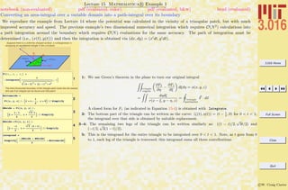 3.016 Home
Full Screen
Close
Quit
c W. Craig Carter
Lecture 15 Mathematica R Example 1
Converting an area-integral over a variable domain into a path-integral over its boundary
notebook (non-evaluated) pdf (evaluated, color) pdf (evaluated, b&w) html (evaluated)
We reproduce the example from Lecture 14 where the potential was calculated in the vicinity of a triangular patch, but with much
improved accuracy and speed. The previous example’s two dimensional numerical integration which requires O(N2
) calculations into
a path integration around the boundary which requires O(N) evaluations for the same accuracy. The path of integration must be
determined (i.e., (x(t), y(t))) and then the integration is obtained via (dx, dy) = (x dt, y dt).
Suppose there is a uniformly charged surface (sªcharge/area=1)
occupying an equilaterial triangle in the z=0 plane:
1
F1@x_, y_ , z_D =
-IntegrateB
1
Hx - xL2
+ Hy - hL2
+ z2
, hF
The third (horizontal) boundary of the triangle patch looks like the easiest,
let's see if an integral can be found over that patch:
2
Bottomside =
F1@x, y, zD ê. :x Ø t -
1
2
, h Ø 0> êê Simplify
3
NEside = F1@x, y, zD ê.
:x Ø
1 - t
2
, h Ø
3 t
2
> êê Simplify
4
NWside = F1@x, y, zD ê.
:x Ø
-t
2
, h Ø
3 H1 - tL
2
> êê Simplify
5
integrand =
SimplifyB
-HNEside + NWsideL
2
+ BottomsideF
1: We use Green’s theorem in the plane to turn our original integral
ZZ
triangle
region
„
∂F2
∂η
−
∂F1
∂ξ
«
dξdη = φ(x, y, z)
=
ZZ
dηdξ
r(x − ξ, y − η, z)
=
I
triangle
perimeter
F · ds
A closed form for F1 (as indicated in Equation 15-4) is obtained with Integrate.
2: The bottom part of the triangle can be written as the curve: (ζ(t), η(t)) = (t − 1
2
, 0) for 0 < t < 1;
the integrand over that side is obtained by suitable replacement.
3–4: The remaining two legs of the triangle can be written similarly as: ((1 − t)/2,
√
3t/2) and
(−t/2,
√
3(1 − t)/2).
5: This is the integrand for the entire triangle to be integrated over 0 < t < 1. Note, as t goes from 0
to 1, each leg of the triangle is traversed; this integrand sums all three contributions.
 