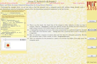 3.016 Home
Full Screen
Close
Quit
c W. Craig Carter
Lecture 15 Mathematica R Example 2
Faster and More Accurate Numerical Integration by Using Green’s Theorem.
notebook (non-evaluated) pdf (evaluated, color) pdf (evaluated, b&w) html (evaluated)
Continuing the example above, we are now able to ﬁnd the potential over a triangular patch with uniform charge density, with a
one-dimensional numerical integration, instead of the two-dimensional numerical integration in the last lecture.
Doing the same integral as in the previous lecture numerically, but this
time over the boundary of the triangle instead of the triangle area.
1
Pot@X_, Y_, Z_D := NIntegrate@Evaluate@
integrand ê. 8x Ø X, y Ø Y, z Ø Z<D, 8t, 0, 1<D
We will create contourplots (level sets of constant potential) at as a
function of different heights. We check the timing of the computation to
compare to method in the last lecture.
2
ncplot@h_D :=
ncplot@hD = ContourPlot@Pot@a, b, hD,
8a, -1, 1<, 8b, -.5, 1.5<, Contours Ø
Table@v, 8v, .25, 2, .25<D, ColorFunction Ø
ColorData@"TemperatureMap"D,
ColorFunctionScaling -> False,
PlotPoints Ø 11 , ImageSize Ø 896, 72<D
Timing@ncplot@.05DD
3
Row@8TextCell@
"Computing ContourPlots a different
h: Progress: ", "Text"D,
ProgressIndicator@Dynamic@hD, 80, .5<D<D
ncplots = Table@ncplot@hD,
8h, .025, .5, .025<D;
4ListAnimate@ncplotsD
1: There is no free lunch—the closed form of the integral is either unknown or takes too long to
compute. However, NIntegrate is much more eﬃcient because the problem has been reduced to a
single integral instead of the double integral in the previous example.
2: A ContourPlot showing the level sets of the scalar potential ﬁeld at a particular height h is obtained
by a single call to the function ncplot . Timing shows that a speed-up factor of two is obtained for
a single plot.
3: Here, we calculate a sequence of contour plots and store them for subsequent animation. Because
this calculation takes a while to ﬁnish, we add a ProgressIndicator.
4: This is an animation for the potential in a plane as we increase the height of the plane above the
triangular patch.
 