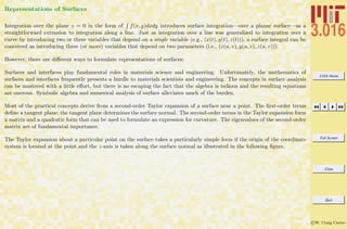 3.016 Home
Full Screen
Close
Quit
c W. Craig Carter
Representations of Surfaces
Integration over the plane z = 0 in the form of f(x, y)dxdy introduces surface integration—over a planar surface—as a
straightforward extension to integration along a line. Just as integration over a line was generalized to integration over a
curve by introducing two or three variables that depend on a single variable (e.g., (x(t), y(t), z(t))), a surface integral can be
conceived as introducing three (or more) variables that depend on two parameters (i.e., (x(u, v), y(u, v), z(u, v))).
However, there are diﬀerent ways to formulate representations of surfaces:
Surfaces and interfaces play fundamental roles in materials science and engineering. Unfortunately, the mathematics of
surfaces and interfaces frequently presents a hurdle to materials scientists and engineering. The concepts in surface analysis
can be mastered with a little eﬀort, but there is no escaping the fact that the algebra is tedious and the resulting equations
are onerous. Symbolic algebra and numerical analysis of surface alleviates much of the burden.
Most of the practical concepts derive from a second-order Taylor expansion of a surface near a point. The ﬁrst-order terms
deﬁne a tangent plane; the tangent plane determines the surface normal. The second-order terms in the Taylor expansion form
a matrix and a quadratic form that can be used to formulate an expression for curvature. The eigenvalues of the second-order
matrix are of fundamental importance.
The Taylor expansion about a particular point on the surface takes a particularly simple form if the origin of the coordinate
system is located at the point and the z-axis is taken along the surface normal as illustrated in the following ﬁgure.
 