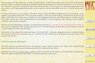 3.016 Home
Full Screen
Close
Quit
c W. Craig Carter
Note, the purpose of this course is not to teach Mathematica R . I will teach you how to use it as a tool to learn and solve
problems. Thus, you will have a fairly good working knowledge of the software and will have the elements—if you invest the
time and work—to become a Mathematica R power-user in the future. In this course, you will learn enough basics so that
you be able to solve engineering problems faster, more accurately, and more beautifully, than your Mathematica R -naive
cohorts.
As of June 2007, there was a new release of Mathematica R . Version 6.0 diﬀers considerably from its predecessors, and its
graphics and graphical interactivity have been greatly enhanced. At the time of this writing, Mathematica R –6.0 is much
bigger (you’ll need more memory on your computer to run applications eﬀectively), and limited memory can make it appear
to be slower in some cases. The documentation is now more diﬃcult to use for beginners, and I ﬁnd that it can be diﬃcult
to ﬁnd the useful tutorials and guides.
To help you ﬁnd the Mathematica tutorials, you should download the ﬁle http://pruﬄe.mit.edu/3.016/Help-Palette-Builder.nb
once you have Mathematica R running, and open this as a Mathematica R notebook (there are instructions to evaluate
a cell and install the palette that gets built).
Laboratories in this course will be performed using Mathematica R . Laboratory assignments must be completed during
the laboratory period and an electronic copy of a Mathematica R notebook for each laboratory must be emailed to the
instructor and the TA.
3.016 Examination Philosophy
Tests and exams are powerful motivators to get students to take a subject seriously, but I believe that working through
homework problems better promotes learning, particularly for self-motivated students.
Therefore, there will be no exams, tests, or quizzes in 3.016. Your grade will be based on your homeworks and laboratories.
These will graded carefully (described below). A homework calendar is given below.
 