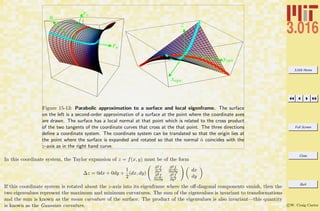 3.016 Home
Full Screen
Close
Quit
c W. Craig Carter
xegn
yegn
z
n
ru
rv
Figure 15-13: Parabolic approximation to a surface and local eigenframe. The surface
on the left is a second-order approximation of a surface at the point where the coordinate axes
are drawn. The surface has a local normal at that point which is related to the cross product
of the two tangents of the coordinate curves that cross at the that point. The three directions
deﬁne a coordinate system. The coordinate system can be translated so that the origin lies at
the point where the surface is expanded and rotated so that the normal ˆn coincides with the
z-axis as in the right hand curve.
In this coordinate system, the Taylor expansion of z = f(x, y) must be of the form
∆z = 0dx + 0dy +
1
2
(dx, dy)
∂2f
∂x2
∂2f
∂x∂y
∂2f
∂x∂y
∂2f
∂y2
dx
dy
If this coordinate system is rotated about the z-axis into its eigenframe where the oﬀ-diagonal components vanish, then the
two eigenvalues represent the maximum and minimum curvatures. The sum of the eigenvalues is invariant to transformations
and the sum is known as the mean curvature of the surface. The product of the eigenvalues is also invariant—this quantity
is known as the Gaussian curvature.
 