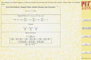 3.016 Home
Full Screen
Close
Quit
c W. Craig Carter
The method in the ﬁgure suggests a method to calculate the normals and curvatures for a surface. Those results are tabulated
below.
Level Set Surfaces: Tangent Plane, Surface Normal, and Curvature
F(x, y, z) = const
Tangent Plane (x = (x, y, z), ξ = (ξ, η, ζ))
F · (ξ − x) or
∂F
∂x
(ξ − x) +
∂F
∂y
(η − y) +
∂F
∂z
(ζ − z)
Normal
ξ − x
∂F
∂x
=
η − y
∂F
∂y
=
ζ − z
∂F
∂z
Mean Curvature
· F
F or
2
6
6
4
∂2F
∂y2 + ∂2F
∂z2 (∂F
∂x )2 + ∂2F
∂z2 + ∂2F
∂x2 (∂F
∂y )2 + ∂2F
∂x2 + ∂2F
∂y2 (∂F
∂z )2
−2 ∂F
∂x
∂F
∂y
∂2F
∂x∂y + ∂F
∂y
∂F
∂z
∂2F
∂y∂z + ∂F
∂z
∂F
∂x
∂2F
∂z∂x
3
7
7
5
“
∂F
∂x
2
+ ∂F
∂y
2
+ ∂F
∂z
2
”3/2
 