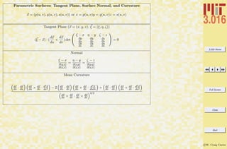 3.016 Home
Full Screen
Close
Quit
c W. Craig Carter
Parametric Surfaces: Tangent Plane, Surface Normal, and Curvature
x = (p(u, v), q(u, v), s(u, v)) or x = p(u, v)y = q(u, v)z = s(u, v)
Tangent Plane (x = (x, y, z), ξ = (ξ, η, ζ))
(ξ − x) · (
dx
du
×
dx
dv
) det


ξ − x η − y ζ − z
∂p
∂u
∂q
∂u
∂s
∂u
∂p
∂v
∂q
∂v
∂s
∂v

 = 0
Normal
ξ − x
∂(q,s)
∂(u,v)
=
η − y
∂(s,p)
∂(u,v)
=
ζ − z
∂(p,q)
∂(u,v)
Mean Curvature
dx
du · dx
du
dx
du × dx
dv · d2x
dv2 − 2 dx
du · dx
dv
dx
du × dx
dv · d2x
dudv + dx
dv · dx
dv
dx
du × dx
dv · d2x
du2
dx
du × dx
dv · dx
du × dx
dv
3/2
 