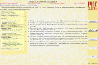 3.016 Home
Full Screen
Close
Quit
c W. Craig Carter
Lecture 15 Mathematica R Example 3
Representations of Surfaces: Graphs z = f(x, y) (part 1)
notebook (non-evaluated) pdf (evaluated, color) pdf (evaluated, b&w) html (evaluated)
Visualization examples of surfaces represented by the graph z = f(x, y); Examples of the use of MeshFunctions and ColorFunction
to visualize various surface properties are given.
1
GraphFunction@x_, y_D :=
Hx - yL Hx + yL ë I1 + Hx + yL2
M
assump = 8x œ Reals, y œ Reals<
2plotdefault = Plot3D@GraphFunction@x, yD,
8x, -3, 3<, 8y, -3, 3<, PlotLabel Ø "Default"D
3
plotlevels =
Plot3D@GraphFunction@x, yD, 8x, -3, 3<,
8y, -3, 3<, MeshFunctions Ø H Ò3 &L,
ColorFunction Ø "Rainbow",
PlotLabel Ø "Constant Heights"D
4
angle@x_D := HHPi ê 2 + ArcTan@xDL ê PiL
angle@x_, y_D := HHPi ê 2 + ArcTan@x, yDL ê PiL
5
plotcircles = Plot3D@
GraphFunction@x, yD, 8x, -3, 3<, 8y, -3, 3<,
MeshFunctions Ø HSqrt@Ò1^2 + Ò2^2D &L,
ColorFunction -> HHue@angle@Ò1, Ò2D * 0.5D &L,
ColorFunctionScaling Ø False,
PlotLabel Ø "Cylindrical Coordinates"D
6
CurvatureOfGraph@f_, x_, y_D :=
FullSimplify@Module@
8dfdx = D@f@x, yD, xD, dfdy = D@f@x, yD, yD,
d2fdx2 = D@f@x, yD, 8x, 2<D,
d2fdy2 = D@f@x, yD, 8y, 2<D,
d2fdxdy = D@f@x, yD, x, yD< ,
Return@HH1 + dfdx^2L d2fdx2 - 2 dfdx
dfdy d2fdxdy + H1 + dfdy^2L d2fdy2L ê
Sqrt@1 + dfdx^2 + dfdy^2DDD,
Assumptions Ø assumpD
7CurvFunc = Function@8x, y<, Evaluate@
CurvatureOfGraph@GraphFunction, x, yDDD
1: We will use GraphFunction as an example to show diﬀerent ways to visualize a graph over an area.
2: Plot3D is used to plot GraphFunction with default settings.
3: Here is an example of using MeshFunctions to draw lines at constant altitude (i.e, constant values
of f(x, y))
4: This function, angle , which maps angles to the range (0, 1) will be useful for visualization examples
below (e.g., 5 and the following sections 2).
5: This will help visualize a cylindrical- in addition to the Cartesian-coordinate system. The
MeshFunctions option is used to plot concentric circles; ColorFunction illustrates the angular
coordinate, θ, with Hue.
6: Our goal is to visualize curvature on top of the graph. This is a somewhat advanced example. Here
we construct a function (CurvatureOfGraph ) that computes the curvature H(x, y) of an f(x, y), and
uses FullSimplify with assumptions that the coordinate are real numbers.
7: Here we use Function to create a symbol representing a function of two variables for the particular
instance of the curvature of f =GraphFunction . Evaluate is used in the deﬁnition to ensure that
the curvature computation is performed only once.
 
