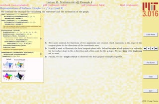 3.016 Home
Full Screen
Close
Quit
c W. Craig Carter
Lecture 15 Mathematica R Example 4
Representations of Surfaces: Graphs z = f(x, y) (part 2)
notebook (non-evaluated) pdf (evaluated, color) pdf (evaluated, b&w) html (evaluated)
We continue the example by visualizing the curvature and the inclination of the graph.
1
dfdx = Function@8x, y<, Evaluate@
FullSimplify@D@GraphFunction@x, yD, xD,
Assumptions Ø assumpDDD
dfdy = Function@8x, y<, Evaluate@
FullSimplify@D@GraphFunction@x, yD, yD,
Assumptions Ø assumpDDD
This is the surface with lines of constant curvature superimposed, and
with colors associated with the local normal.
2
plotcurvature = Plot3D@
GraphFunction@x, yD, 8x, -3, 3<, 8y, 3, -3<,
MeshFunctions Ø HCurvFunc@Ò1, Ò2D &L,
MeshStyle Ø Thick, PlotLabel Ø
"CurvaturesHlevel setsL and NormalsHcolor
variationL", ColorFunction Ø
HGlow@RGBColor@angle@dfdx@Ò1, Ò2DD,
angle@dfdy@Ò1, Ò2DD, 0.75DD &L,
ColorFunctionScaling Ø False,
Lighting Ø NoneD
Visualizing all the examples together.
3
GraphicsGrid@88plotdefault, plotlevels<,
8plotcircles, plotcurvature<<,
ImageSize Ø 2 872, 72<D
1: Two more symbols for functions of two arguments are created. Each represents a the slope of the
tangent plane in the directions of the coordinate axes.
2: Plot3D is used to illustrate the local tangent-plane with ColorFunction which points to a red-scale
for the surface slope in the x-direction and a blue-scale for the y-slope. We use Glow with Lighting
set to none.
3: Finally, we use GraphicsGrid to illustrate the four graphic-examples together.
 