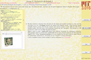 3.016 Home
Full Screen
Close
Quit
c W. Craig Carter
Lecture 15 Mathematica R Example 5
A Frivolous Example for Graphs z = f(x, y): Floating Pixels from Images in 3D
notebook (non-evaluated) pdf (evaluated, color) pdf (evaluated, b&w) html (evaluated)
We demonstrate how to read a grey-scale image into Mathematica R , and then use the pixel brightness values to displace the images
according to z = brightness(x, y).
1
MinMax@alist_ListD :=
Module@8flatlist = Flatten@alistD<,
Return@8Min@flatlistD, Max@flatlistD<DD
mug = Import@
"http:êêpruffle.mit.eduê~ccarterêch_face
_framesêCarter_2000_verysmall.png"D;
ProgressIndicator@Dynamic@iD, 81, 64<D
vp@i_D := 8.1 Sin@Hi - 1L Pi ê 31D,
Sin@Hi - 1L 2 Pi ê 31D, 2 Cos@2 Hi - 1L Pi ê 63D<;
minmax = MinMax@mug@@1, 1DDD;
Table@mugshot@iD =
ListPlot3D@mug@@1, 1DD, MeshStyle -> None,
Mesh Ø None, InterpolationOrder Ø 0,
ColorFunction Ø "GreenBrownTerrain",
Axes Ø False, ViewPoint Ø vp@iD,
PlotRange Ø minmax,
ImageSize Ø Full,
SphericalRegion Ø TrueD;, 8i, 1, 64<D;
Manipulate@mugshot@frameD, 8frame, 1, 64, 1<D
frame
1: We ﬁrst construct a function that will pick out the largest and smallest numbers in a list, and this
will allow us to set PlotRange between the darkest and brightest pixels. (This function should
probably check to ensure that the list contains only numeric entries, so that Max and Min return
sensible results.) We will create a 3D rendering of pixels and “ﬂy” through it. The function vp will
provide the “orbit” for our ﬂight through the pixels.
Table is used to create Graphics3D objects from diﬀerent viewpoints for subsequent animation.
Each graphics object is created with ListPlot3D with an array of pixel values for the ﬁrst argument
(mug[[1,1]]). Using InterpolationOrder set to zero implies that the plot’s discrete values will not
be continuously connected (i.e., the pixels are not “warped” to ensure continuity).
I used a modiﬁed version of this example to add an animation to my homepage
 