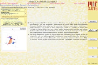 3.016 Home
Full Screen
Close
Quit
c W. Craig Carter
Lecture 15 Mathematica R Example 7
Representations of Surfaces: Parametric Surfaces x(u, v)
notebook (non-evaluated) pdf (evaluated, color) pdf (evaluated, b&w) html (evaluated)
Visualization techniques for surfaces of the form (x(u, v), y(u, v), z(u, v)) are presented.
1
SurfaceParametric@u_, v_D := 8Cos@uD v,
u Cos@u + vD, Cos@uD ê H.1 + Cos@uD^2L<
2
ParametricPlot3D@
Evaluate@SurfaceParametric@u, vDD,
8u, -2, 2<, 8v, -2, 2<D
Using Manipulate, we can vary the boundary domain, and provide a more
intuitive way to understand this complicated surface.
3
evolution = Table@ParametricPlot3D@
Evaluate@SurfaceParametric@u, vDD,
8u, -ep, ep<, 8v, -ep, ep<, PlotRange Ø
88-4, 4<, 8-4, 4<, 8-4, 4<<, PlotPoints Ø
81 + Round@ep ê .125D, 1 + Round@ep ê .125D<,
ImageSize Ø FullD, 8ep, .125, 4.25, .125<D;
ListAnimate@evolution, ImageSize Ø FullD
1–2: Using ParametricPlot3D to visualize a surface of the form (x(u, v), y(u, v), z(u, v)) given by Sur-
faceParametric . The lines of constant u and v generate the “square mesh” of the approximation to
the surface. Each line on the surface is of the form: r1(u) = (x(u, v = const), y(u, v = const), z(u, v =
const)) and r2(v) = (x(u = const, v), y(u = const, v), z(u = const, v)). The set of all crossing lines
r1(u) and r2(v) is the surface. Each little “square” surface patch provides a convenient way to deﬁne
the local surface normal—because both the vectors dr1/du and dr2/dv are tangent to the surface,
their cross-product is either an inward-pointing normal or outward-pointing normal.
3: The nature of parametric surfaces are typically much more complicated than for graphs. Because the
surface often folds over and through itself, it is diﬃcult to comprehend its shape. For this case, it is
useful to visualize the evolution of the surface as the domain of (u, v) increases. Here we use Table
to iteratively increase the size of the domain, and then use ListAnimate to visualize its evolution.
 