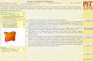 3.016 Home
Full Screen
Close
Quit
c W. Craig Carter
Lecture 15 Mathematica R Example 8
Representations of Surfaces: Level Sets constant = f(x, y, z)
notebook (non-evaluated) pdf (evaluated, color) pdf (evaluated, b&w) html (evaluated)
Visualization examples of surfaces represented their level sets constant = F(x, y, z) are presented. This type of surface representation
is particularly convenient when surfaces are disconnected, or merge during an evolution. Level sets are used extensively in phase ﬁeld
models of microstructural evolution.
1ConstFunction = x2
- 4 x y + y2
+ z2
2ContourPlot3D@ConstFunction, 8x, -1, 1<,
8y, -1, 1<, 8z, -1, 1<, Contours Ø 82.5<D
The following statements produce contour plots of the same function,
using two different methods for colorizing the surfaces...
3cpa = ContourPlot3D@ConstFunction, 8x, -3, 3<,
8y, -3, 3<, 8z, -3, 3<, Contours Ø 80, 2, 8<D
4
cpb = ContourPlot3D@ConstFunction,
8x, -3, 3<, 8y, -3, 3<, 8z, -3, 3<,
Contours Ø 80, 2, 8<, ContourStyle Ø 8
Directive@Pink, Opacity@0.8DD,
Directive@Yellow, Opacity@0.8DD,
Directive@Orange, Opacity@0.8DD<D
5
Manipulate@
ContourPlot3D@ConstFunction, 8x, -3, 3<,
8y, -3, 3<, 8z, -3, 3<, Contours -> 8i<,
ImageSize Ø FullD, 8i, -2, 10, .25<D
1: ConstFunction will be used for the following visualization examples.
1–2: A contour in two-dimensions is a curve; we have seen examples of such curves with ContourPlot.
A contour in three-dimensions is a surface and we will use ContourPlot3D to visualize the level set
formulation of a surface constant = F(x, y, z) given by ConstFunction . Here, we explicitly specify
those x, y, and z for which x2
− 4xy + y2
+ z2
= 2.5.
3: Here is an example of specifying three diﬀerent level sets by passing several Contours to
ContourPlot3D. It is diﬃcult to distinguish which surface belongs to a particular level set.
4: The surfaces can be distinguished from one another with by giving each a diﬀerent graphics
Directive its own color. Setting Opacity to a value less than one helps eliminate the ‘hidden
surface’ problem.
5: The evolution of level sets can be visualized with Manipulate by varying the value that is passed to
Contours. It is apparent why this surface representation is useful when surfaces undergo topological
changes. It may be helpful to consider these changes as a higher dimensional eﬀect: consider t =
f(x, y, z) as a graph ‘over’ 3D region, or a four-dimensional surface. As a lower dimensional example
(i.e., t = f(x, y)), consider the curves that develop as a torus (ummmm doughnut) is slice sequentially
from one side. Initially the perimeter is an single closed elongated loop, which eventually begins to
pinch in the middle and then break into isolated curves.
 
