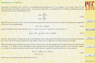 3.016 Home
Full Screen
Close
Quit
c W. Craig Carter
Integration over Surfaces
Integration of a function over a surface is a straightforward generalization of f(x, y)dxdy = f(x, y)dA. The set of all
little rectangles dxdy deﬁnes a planar surface. A non-planar surface x(u, v) is composed of a set of little parallelogram patches
with sides given by the inﬁnitesimal vectors
rudu =
∂x
∂u
du
rvdu =
∂x
∂v
dv
(15-5)
Because the two vectors ru and rv are not necessarily perpendicular, their cross-product is needed to determine the magnitude
of the area in the parallelogram:
dA = ru × rv dudv (15-6)
and the integral of some scalar function, g(u, v) = g(x(u, v), y(u, v)) = g(x(u, v)), on the surface is
g(u, v)dA = g(u, v) ru × rv dudv (15-7)
However, the operation of taking the norm in the deﬁnition of the surface patch dA indicates that some information is getting
lost—this is the local normal orientation of the surface. There are two choices for a normal (inward or outward).
When calculating some quantity that does not have vector nature, only the magnitude of the function over the area matters
(as in Eq. 15-7). However, when calculating a vector quantity, such as the ﬂow through a surface, or the total force applied
to a surface, the surface orientation matters and it makes sense to consider the surface patch as a vector quantity:
A(u, v) = A ˆn(u, v) = Aˆn(u, v)
dA = ru × rv
(15-8)
where ˆn(u, v) is the local surface unit normal at x(u, v).
 