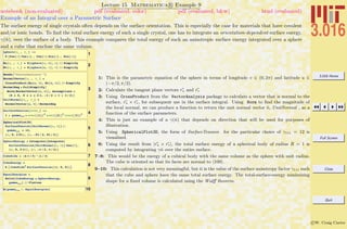 3.016 Home
Full Screen
Close
Quit
c W. Craig Carter
Lecture 15 Mathematica R Example 9
Example of an Integral over a Parametric Surface
notebook (non-evaluated) pdf (evaluated, color) pdf (evaluated, b&w) html (evaluated)
The surface energy of single crystals often depends on the surface orientation. This is especially the case for materials that have covalent
and/or ionic bonds. To ﬁnd the total surface energy of such a single crystal, one has to integrate an orientation-dependent surface energy,
γ(ˆn), over the surface of a body. This example compares the total energy of such an anisotropic surface energy integrated over a sphere
and a cube that enclose the same volume.
1
sphere@u_ , v_ D :=
R 8Cos@vD Cos@uD , Cos@vD Sin@uD , Sin@vD<
2
Ru@u_ , v_D = D@sphere@u, vD, uD êê Simplify
Rv@u_ , v_D = D@sphere@u, vD, vD êê Simplify
3
Needs@"VectorAnalysis`"D
NormalVector@u_ , v_ D =
CrossProduct@Ru@u, vD, Rv@u, vDD êê Simplify
NormalMag = FullSimplify@
Norm@NormalVector@u, vDD, Assumptions Ø
8R ¥ 0, 0 § u § 2 p, -p ê 2 < v < p ê 2<D
UnitNormal@u_, v_D =
NormalVector@u, vD ê NormalMag
4
SurfaceTension@nvec_D :=
1 + gamma111 * nvec@@1DD2
nvec@@2DD2
nvec@@3DD2
5
SphericalPlot3D@
SurfaceTension@UnitNormal@u, vDD ê.
gamma111 Ø 12,
8u, 0, 2 Pi<, 8v, -Pi ê 2, Pi ê 2<D
6
SphereEnergy = Integrate@Integrate@
SurfaceTension@UnitNormal@u, vDD Cos@vD,
8u, 0, 2 p<D, 8v, -p ê 2, p ê 2<D
7CubeSide = H4 p ê 3L^H1 ê 3L
8
CubeEnergy =
6 I CubeSide2
SurfaceTension@81, 0, 0<DM
9
EqualEnergies =
Solve@CubeEnergy ã SphereEnergy,
gamma111D êê Flatten
10N@gamma111 ê. EqualEnergiesD
1: This is the parametric equation of the sphere in terms of longitude v ∈ (0, 2π) and latitude u ∈
(−π/2, π/2).
2: Calculate the tangent plane vectors ru and rv
3: Using CrossProduct from the VectorAnalysis package to calculate a vector that is normal to the
surface, ru × rv, for subsequent use in the surface integral. Using Norm to ﬁnd the magnitude of
the local normal, we can produce a function to return the unit normal vector ˆn, UnitNormal , as a
function of the surface parameters.
4: This is just an example of a γ(ˆn) that depends on direction that will be used for purposes of
illustration.
5: Using SphericalPlot3D, the form of SurfaceTension for the particular choice of γ111 = 12 is
visualized.
6: Using the result from |ru × rv|, the total surface energy of a spherical body of radius R = 1 is
computed by integrating γˆn over the entire surface.
7–8: This would be the energy of a cubical body with the same volume as the sphere with unit radius.
The cube is oriented so that its faces are normal to 100 .
9–10: This calculation is not very meaningful, but it is the value of the surface anisotropy factor γ111 such
that the cube and sphere have the same total surface energy. The total-surface-energy minimizing
shape for a ﬁxed volume is calculated using the Wulﬀ theorem.
 
