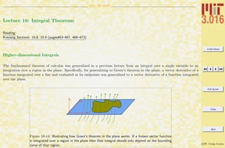 3.016 Home
Full Screen
Close
Quit
c W. Craig Carter
Oct. 29 2007
Lecture 16: Integral Theorems
Reading:
Kreyszig Sections: 10.8, 10.9 (pages463–467, 468–473)
Higher-dimensional Integrals
The fundamental theorem of calculus was generalized in a previous lecture from an integral over a single variable to an
integration over a region in the plane. Speciﬁcally, for generalizing to Green’s theorem in the plane, a vector derivative of a
function integrated over a line and evaluated at its endpoints was generalized to a vector derivative of a function integrated
over the plane.
x
y
z
Figure 16-14: Illustrating how Green’s theorem in the plane works. If a known vector function
is integrated over a region in the plane then that integral should only depend on the bounding
curve of that region.
 