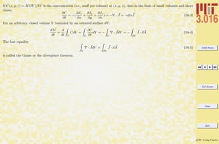 3.016 Home
Full Screen
Close
Quit
c W. Craig Carter
If C(x, y, z) = M(δV )/δV is the concentration (i.e., stuﬀ per volume) at (x, y, z), then in the limit of small volumes and short
times:
∂C
∂t
= −(
∂Jx
∂x
+
∂Jy
∂y
+
∂Jz
∂z
) = − · J = −divJ (16-3)
For an arbitrary closed volume V bounded by an oriented surface ∂V :
dM
dt
=
d
dt V
CdV =
V
∂C
∂t
dV = −
V
· JdV = −
∂V
J · dA (16-4)
The last equality
V
· JdV =
∂V
J · dA (16-5)
is called the Gauss or the divergence theorem.
 