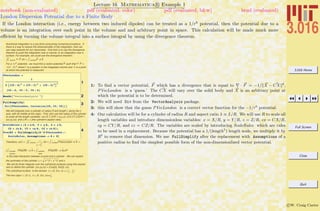 3.016 Home
Full Screen
Close
Quit
c W. Craig Carter
Lecture 16 Mathematica R Example 1
London Dispersion Potential due to a Finite Body
notebook (non-evaluated) pdf (evaluated, color) pdf (evaluated, b&w) html (evaluated)
If the London interaction (i.e., energy between two induced dipoles) can be treated as a 1/r6
potential, then the potential due to a
volume is an integration over each point in the volume and and arbitrary point in space. This calculation will be made much more
eﬃcient by turning the volume integral into a surface integral by using the divergence theorem.
Numerical integration is a cpu-time-consuming numerical procedure. If
there is a way to reduce the dimensionality of the integration, then we
can reap rewards for our cleverness. One trick is to use the divergence
theorem to push the integration over a volume, to an integration over a
surface. For example, we could use the divergence theorem:
ŸŸŸ volume “· P dV = ŸŸ surfaceP ÿd A
For a 1/r6
potential , we must find a vector potential P such that “· P =
-1/|r
”
- x »6
where r
”
is a position in the integrated volume and x is a point
at which the potential is measured.
1
PVecLondon =
1
3 IHCX - XL2
+ HCY - YL2
+ HCZ - ZL2
M
3
8CX - X, CY - Y, CZ - Z<
2Needs@"VectorAnalysis`"D
3FullSimplify@
Div@PVecLondon, Cartesian@CX, CY, CZDDD
We will integrate over a cylinder of radius R and length L along the z-
axis, with its middle at the origin. First, let's use the radius of the cylinder
to scale all the length variables: Let (X,Y,Z)/R = (x,y,z); (CX,CY,CZ)/R =
(cx,cy,cz), and L/R = l (the cylinder's aspect ratio).
4
ScaleRules = 8X Ø x R, Y Ø y R, Z Ø z R,
CX Ø cx R, CY Ø cy R, CZ Ø cz R<;
PvecR5 = FullSimplify@R^5 PVecLondon ê.
ScaleRules, Assumptions -> R > 0D
Therefore, f(x) = ŸŸŸ volume
-1
r
Ø
-x
Ø 6
dV = ŸŸ surfacePVecLondon ÿd A =
(ŸŸ cylinder
surface
PVecR5 • „ A
Ø
+ ŸŸ cylinder
ends
PVecR5 • „ A
Ø
)/R5
is the total interaction between a point and a cylinder. We can exploit
the symmetry of the cylinder: r = x ^ 2 + y ^ 2 and z.
We will do three integrals over the cylindrical surfaces using this expres-
sion to define the cylinder: (cx,cy,cz) = (Cos[q], Sin[q], cz):
The cylindrical surface is the domain q œ (0, 2p), cz œ (-
l
2
,
l
2
)
The two caps r œ (0,1), q œ (0, 2p), cz=±
l
2
1: To ﬁnd a vector potential, F which has a divergence that is equal to · F = −1/ X − CX 6
,
PVecLondon is a ‘guess.’ The CX will vary over the solid body and X is an arbitrary point at
which the potential is to be determined.
2: We will need Div from the VectorAnalysis package.
3: this will show that the guess PVecLondon is a correct vector function for the −1/r6
potential.
4: Our calculation will be for a cylinder of radius R and aspect ratio λ ≡ L/R. We will use R to scale all
length variables and introduce dimensionless variables: x = X/R, y = Y/R, z = Z/R, cx = CX/R,
cy = CY/R, and cz = CZ/R. The variables are scaled by introducing ScaleRules which are rules
to be used in a replacement. Because the potential has a 1/(length5
) length scale, we multiply it by
R5
to remove that dimension. We use FullSimplify after the replacement with Assumptions of a
positive radius to ﬁnd the simplest possible form of the non-dimensionlized vector potential.
 