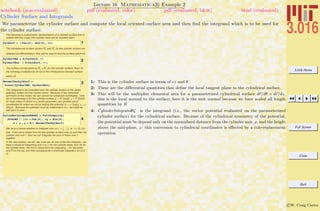 3.016 Home
Full Screen
Close
Quit
c W. Craig Carter
Lecture 16 Mathematica R Example 2
Cylinder Surface and Integrands
notebook (non-evaluated) pdf (evaluated, color) pdf (evaluated, b&w) html (evaluated)
We parameterize the cylinder surface and compute the local oriented surface area and then ﬁnd the integrand which is to be used for
the cylinder surface.
The following is a parametric representation of a cylinder surface that is
coaxial with the z-axis (the cylinder ends will be included later)
1CylSurf = 8 Cos@qD, Sin@qD, cz<
The infinitessimal surface vectors Ru and Rv for the cylinder surface are
obtained by differentiation; they will be used to find the surface patch dA
Ø
.
2CylSurfRq = D@CylSurf, qD
CylSurfRcz = D@CylSurf, czD
The surface normal given by Ru ! Rv for the cylinder surface, there for
the following (multiplied by dq dz) is the infinitessimal oriented surface
patch dA
Ø
.
3NormalVecCylSurf =
Cross@CylSurfRq, CylSurfRczD
The integrand to be evaluated over the cylinder surface is the vector
potential, dotted into the normal vector. Because of the cylindrical
symmetry of this model, we can convert to cylindrical coordinates. One
set of coordinates is for the cylinder surface (x Ø R Cos[q], h Ø R Sin[q])
for fixed radius R (which is a model parameter) and another set of
coordinates for where we will be testing the potential (x Ø r Cos[a], y Ø r
Sin[a]). Because the potential must be independent of a, we might as
well set it to zero.
4
CylinderIntegranddqdz = FullSimplify@
HPvecR5 ê. 8cx Ø Cos@qD, cy Ø Sin@qD,
x Ø r , y Ø 0<L.NormalVecCylSurfD
We have a choice whether to integrate over cz œ (-
l
2
,
l
2
) or q œ (0, 2p)
first. If we can a closed form for the cylinder surface over cz and then the
cylinder end over r, then we can integrate the sum of these over q
together.
In the next section, we will see if we can do one of the two integrals---we
have a choice of integrating over q or (z for the cylinder sides, and R) for
the cylinder ends. We find a closed form for integrating z for the sides
and R for the top, and then subsequently numerically integrate q for (0,2
p).
1: This is the cylinder surface in terms of cz and θ
2: These are the diﬀerential quantities that deﬁne the local tangent plane to the cylindrical surface.
3: This will be the multiplier elemental area for a parameterized cylindrical surface dr/dθ × dr/dz,
this is the local normal to the surface; here it is the unit normal because we have scaled all length
quantities by R
4: CylinderIntegrandθζ is the integrand (i.e., the vector potential evaluated on the parameterized
cylinder surface) for the cylindrical surface. Because of the cylindrical symmetry of the potential,
the potential must be depend only on the normalized distance from the cylinder axis, ρ, and the height
above the mid-plane, z: this conversion to cylindrical coordinates is eﬀected by a rule-replacement
operation.
 