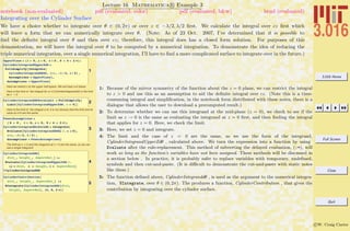 3.016 Home
Full Screen
Close
Quit
c W. Craig Carter
Lecture 16 Mathematica R Example 3
Integrating over the Cylinder Surface
notebook (non-evaluated) pdf (evaluated, color) pdf (evaluated, b&w) html (evaluated)
We have a choice whether to integrate over θ ∈ (0, 2π) or over z ∈ −λ/2, λ/2 ﬁrst. We calculate the integral over cz ﬁrst which
will leave a form that we can numerically integrate over θ. (Note: As of 23 Oct. 2007, I’ve determined that it is possible to
ﬁnd the deﬁnite integral over θ and then over cz; therefore, this integral does has a closed form solution. For purposes of this
demonstration, we will leave the integral over θ to be computed by a numerical integration. To demonstrate the idea of reducing the
triple numerical integration, over a single numerical integration, I’ll have to ﬁnd a more complicated surface to integrate over in the future.)
1
UpperPlane = 8l > 0, r > 0, z > 0 , 0 < q < 2 p<;
CylinderIntegrandUpperZdq =
FullSimplify@Integrate@
CylinderIntegranddqdz, 8cz, -l ê 2, l ê 2< ,
Assumptions Ø UpperPlaneD,
Assumptions Ø UpperPlaneD
Here we restrict z to the upper half-space. We will treat z=0 below.
Here is the limit of the integral for z> 0 (CylinderIntegranddq) in the limit
as z Ø 0.
2CylinderIntegranddqZeroLimit = FullSimplify@
Limit@CylinderIntegrandUpperZdq, z Ø 0DD
Here is the limit of the integral z=0, it is not obvious that the limit and its
value at z=0 are the same.
3
FewerAssumptions =
8 R > 0 , l > 0, r > 0, 0 < q < 2 p<;
CylinderIntegrandAtZerodq = Integrate@
Evaluate@CylinderIntegranddqdz ê. z Ø 0D,
8cz, -l ê 2, l ê 2< ,
Assumptions Ø FewerAssumptionsD
The limit as z -> 0 and the integrand at z = 0 are the same, so we can
use a single integrand
4
CylinderIntegranddq@
dist_, height_, AspectRat_D :=
Evaluate@CylinderIntegrandUpperZdq ê.
8r Ø dist, z Ø height, l Ø AspectRat<D
? CylinderIntegranddq
5
CylinderContribution@
dist_, height_, AspectRat_D :=
NIntegrate@CylinderIntegranddq@dist,
height, AspectRatD, 8q, 0, 2 p<D
1: Because of the mirror symmetry of the function about the z = 0 plane, we can restrict the integral
to z > 0 and use this as an assumption to aid the deﬁnite integral over cz. (Note this is a time-
consuming integral and simpliﬁcation, in the notebook form distributed with these notes, there is a
dialogue that allows the user to download a precomputed result.)
2: To determine whether we can use this integrand at the mid-plane (z = 0), we check to see if the
limit as z → 0 is the same as evaluating the integrand at z = 0 ﬁrst, and then ﬁnding the integral
that applies for z = 0. Here, we check the limit.
3: Here, we set z = 0 and integrate.
4: The limit and the case of z = 0 are the same, so we use the form of the integrand,
CylinderIntegrandUpperZdθ , calculated above. We turn the expression into a function by using
Evaluate after the rule-replacement. This method of subverting the delayed evaluation, (:=), will
work so long as the function’s variables have not been assigned. These methods will be discussed in
a section below . In practice, it is probably safer to replace variables with temporary, undeﬁned,
symbols and then cut-and-paste. (It is diﬃcult to demonstrate the cut-and-paste with static notes
like these.)
5: The function deﬁned above, CylinderIntegranddθ , is used as the argument to the numerical integra-
tion, NIntegrate, over θ ∈ (0, 2π). The produces a function, CylinderContribution , that gives the
contribution by integrating over the cylinder surface.
 