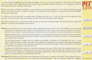 3.016 Home
Full Screen
Close
Quit
c W. Craig Carter
as well as endanger professional and friendly relationships. I leave it to your own conscience to play fairly and contribute
when you can and, while understanding that everyone experiences diﬀerent kinds of pressures, to be forthright and honest
with others who do not contribute consistently.
However, you must contribute something to every problem on every group assignment. If you don’t contribute, you must
state it. If I ﬁnd out later that you didn’t contribute to a problem, but took credit for it, then you will receive NO CREDIT
for the entire assignment.
It is fairly easy for the instructor to ascertain who is slacking and who is not. I can’t say that my good opinion has any
particular value; but keep in mind, that slackers may have hard time regaining my good opinion.
Homework cooperation has a potential downside because you all receive individual grades. We will attempt to mitigate this
downside by dividing the homework into two parts:
Group For each homework set, a few problems will be designated as Group Exercises. For these problems, the entire group
will turn in one homework. Every member of the group who puts their name on the turned-in assignment will receive
exactly the same credit for the homework grade (unless it has been determined later that the student did not contribute).
Homework groups will be assigned with each homework set. The groups will change from week to week and the members
will be assigned randomly. Each group will be assigned a homework leader who will be responsible for arranging meetings
and turning in the homework.
For each group problem, I suggest that two students work together to develop the Mathematica R code. A third
student should comment the code, and another student should be responsible for writing descriptions and interpretations
of the results. Yet another student should be responsible for improving the graphics. These responsibilities will should
be rotated for each problem in the homework set.
By putting each individual’s name on a homework assignment, the group veriﬁes that each indicated person has con-
tributed to the assignment. By putting your own name on the group’s turned-in assignment, indicates that you have
reviewed all of the assignment; if questioned, each person should be able to describe how each problem was done. MIT’s
policy on academic integrity is also the policy for 3.016.
Individual Each problem set will contain a few problems for each student to complete individually. These problems will come
out of the textbook and tend to be a bit easier than the group exercises. They are designed to maintain a suﬃcient
 