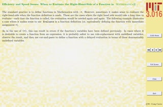 3.016 Home
Full Screen
Close
Quit
c W. Craig Carter
Eﬃciency and Speed Issues: When to Evaluate the Right-Hand-Side of a Function in Mathematica R .
The standard practice is to deﬁne functions in Mathematica with :=. However, sometimes it makes sense to evaluate the
right-hand-side when the function deﬁnition is made. These are the cases where the right hand side would take a long time to
evaluate—each time the function is called, the evaluation would be needed again and again. The following example illustrates
a case where it makes sense to use Evaluate in a function deﬁnition (or, equivalently deﬁning the function with immediate
assignment =).
As in the use of (=), this can result in errors if the function’s variables have been deﬁned previously. In cases where it
is desirable to create a function from an expression, it is probably safest to use rule-replacement with undeﬁned variables,
observe the result, and then use cut-and-paste to deﬁne a function with a delayed evaluation in terms of these demonstrably
undeﬁned variables.
 