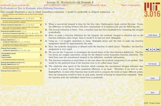 3.016 Home
Full Screen
Close
Quit
c W. Craig Carter
Lecture 16 Mathematica R Example 6
To Evaluate or Not to Evaluate when Deﬁning Functions
notebook (non-evaluated) pdf (evaluated, color) pdf (evaluated, b&w) html (evaluated)
This example illustrates a case in which immediate evaluation = would be preferable to delayed evaluation :=
Let's set a baseline to check efficiency. Here we check timing to integrate
something
1Timing@Integrate@Exp@Tan@xDD, 8x, 0, c<DD
We check the same thing again, because Mathematica may have spent
some time loading algorithms to integrate
2Timing@Integrate@Exp@Tan@xDD, 8x, 0, c<DD
Here, we time how long it takes to create a function (with delayed
assignment), but using Evaluate on the rhs.
3
Timing@DelayedEvaluated@c_D :=
Evaluate@Integrate@Exp@Tan@xDD, 8x, 0, c<DDD
The following is equivalent to the above (safer) definition---and will work
so long as c is not assigned to an expression.
4
Timing@Immediate@c_D =
Integrate@Exp@Tan@xDD, 8x, 0, c<DD
The following should take the *least* amount of time to perform, but as
we shall see is not as efficient in the long run.
5
Timing@FunctionDef@c_D :=
Integrate@Exp@Tan@xDD, 8x, 0, c<DD
6
? DelayedEvaluated
? Immediate
? FunctionDef
The following should give a rapid result
7Timing@DelayedEvaluated@0.5DD
Timing@Immediate@0.5DD
The following will not be rapid, because it has to do the symbolic integra-
tion before returning the result.
8Timing@FunctionDef@0.5DD
1: When a non-trivial integral is done for the ﬁrst time, Mathematica loads various libraries. Notice
the diﬀerence in timing between this ﬁrst computation of
R
exp[tan(x)]dx and the following one.
2: The second evaluation is faster. Now, a baseline time has been established for evaluating this integral
symbolically.
3: Here, to make a function deﬁnition for the integral, the symbolic integral is obtained and so the
function deﬁnition takes longer than it would if we had not used Evaluate.
4: Using an = is roughly equivalent to using Evaluate above and the time to make the function
assignment should be approximately the same.
5: Here, the symbolic integration is delayed until the function is called (later). Therefore, the function
assignment is very rapid.
6: We can use the ?-operator to investigate the stored forms of the three function deﬁnitions. The ﬁrst
two forms are roughly equivalent, except for the delayed versus immediate function deﬁnition. The
third form uses the unevaluated integral in the deﬁnition. symbolic information.
7: The function evaluation is much faster in the case where the symbolic integration is not needed. This
would be the preferred form if the function were to be called many times.
8: The relatively slow speed of the function which contains the unevaluated integral indicates that
it would be a poor choice when numerical eﬃciency is an issue. Therefore, if we were to use
ContourPlot, or some other function that would need to compute the result at many diﬀerent points,
then the integration would be done at each point, instead of having its closed form evaluated. Thus,
the function with the embedded closed form is preferable.
 