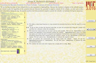 3.016 Home
Full Screen
Close
Quit
c W. Craig Carter
Lecture 16 Mathematica R Example 7
Visualizing the Hamaker Potential of a Finite Cylinder: Contours of Constant Potential
notebook (non-evaluated) pdf (evaluated, color) pdf (evaluated, b&w) html (evaluated)
We use the function that we have deﬁned above as the argument to ContourPlot. Because the function is singular at the cylinder surface,
we choose to plot the logarithm of the potential instead. Because the potential is negative outside of the cylinder, we must use an abso-
lute value before taking the log. To remind ourselves that the potential is negative outside the cylinder, we multiply the log by minus-one.
1
LogAbsCyl@r_, h_, AR_D :=
Log@Abs@LondonCylinderPotential@r, h, ARDDD
2
Plot@LogAbsCyl@0.0, h, 4D, 8h, 0, 2.5<,
Exclusions Ø 82.0<, PlotRange Ø 80, 18<,
PlotStyle Ø 8Thick, Darker@BlueD<,
BaseStyle Ø 8Medium<D
3
Plot@LogAbsCyl@x, 0, 1D,
8x, 0.0, 1.5<, Exclusions Ø 81.0<,
PlotRange Ø 80, 20<, PlotStyle Ø 8Thick, Red<,
BaseStyle Ø 8Medium<, ImageSize Ø LargeD
4
conplotouter =
ContourPlot@-LogAbsCyl@dist, h, 4D,
8dist, 0, 1.5<, 8h, 0, 2.5<,
RegionFunction Ø Function@8dist, h<,
dist > 1.01 »» h > 2.01D,
PlotRange Ø 8-15, 1<, Contours Ø 15,
ColorFunction Ø "AvocadoColors",
AspectRatio Ø Automatic,
ImageSize Ø Medium, Exclusions Ø
88dist ã 1.0, Abs@dist - 1.0D < 0.001<,
8h ã 2.0, Abs@h - 2D < 0.001<<D
5
conplotinner =
ContourPlot@LogAbsCyl@dist, h, 4D D,
8dist, 0, 1.5<, 8h, 0, 2.5<, RegionFunction Ø
Function@8dist, h<, dist < 0.99 && h < 1.99D,
PlotRange Ø 80, 15<, Contours Ø 16,
ColorFunction Ø "LakeColors",
AspectRatio Ø Automatic, ImageSize Ø Medium,
BaseStyle -> 8Medium<, AspectRatio Ø Automatic
6Show@conplotinner, conplotouterD
1: We deﬁne a short-hand function to wrap around the potential function so that the log(|P|) is com-
puted.
2–3: To get an idea of what the function looks like, we plot the potential ﬁrst along the cylinder axis,
and then for a distance within the mid-plane.
4: We break the contour-plots into an inner and an outer graphic. Here we use ContourPlot to plot
(minus) the logarithm of the potential outside the cylinder. RegionFunction is used to to limit
the region over which the plot is computed and displayed. Furthermore, the numerical integration is
ill-behaved along lines that continue from the cylinder’s corner; we use Exclusions to avoid these
regions. We use a green tone, AvocadoColors, to indicate the negative values.
5: Here, we produce the contour-plot for the region inside the cylinder. Again, we use the
RegionFunction-option of ContourPlot. We use blue tones, LakeColors, to indicate the posi-
tive potential values.
6: We combine the inner and outer regions into a single plot by using Show.
 