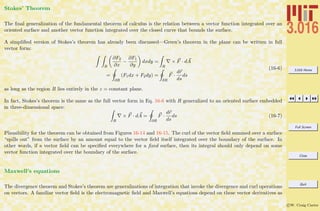 3.016 Home
Full Screen
Close
Quit
c W. Craig Carter
Stokes’ Theorem
The ﬁnal generalization of the fundamental theorem of calculus is the relation between a vector function integrated over an
oriented surface and another vector function integrated over the closed curve that bounds the surface.
A simpliﬁed version of Stokes’s theorem has already been discussed—Green’s theorem in the plane can be written in full
vector form:
R
∂F2
∂x
−
∂F1
∂y
dxdy =
R
× F · dA
=
∂R
(F1dx + F2dy) =
∂R
F ·
dr
ds
ds
(16-6)
as long as the region R lies entirely in the z = constant plane.
In fact, Stokes’s theorem is the same as the full vector form in Eq. 16-6 with R generalized to an oriented surface embedded
in three-dimensional space:
R
× F · dA =
∂R
F ·
dr
ds
ds (16-7)
Plausibility for the theorem can be obtained from Figures 16-14 and 16-15. The curl of the vector ﬁeld summed over a surface
“spills out” from the surface by an amount equal to the vector ﬁeld itself integrated over the boundary of the surface. In
other words, if a vector ﬁeld can be speciﬁed everywhere for a ﬁxed surface, then its integral should only depend on some
vector function integrated over the boundary of the surface.
Maxwell’s equations
The divergence theorem and Stokes’s theorem are generalizations of integration that invoke the divergence and curl operations
on vectors. A familiar vector ﬁeld is the electromagnetic ﬁeld and Maxwell’s equations depend on these vector derivatives as
 