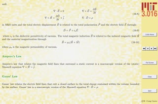 3.016 Home
Full Screen
Close
Quit
c W. Craig Carter
well:
· B = 0 × E =
∂B
∂t
× H =
∂D
∂t
+ j · D = ρ
(16-8)
in MKS units and the total electric displacement D is related to the total polarization P and the electric ﬁeld E through:
D = P + oE (16-9)
where o is the dielectric permittivity of vacuum. The total magnetic induction B is related to the induced magnetic ﬁeld H
and the material magnetization through
B = µo(H + M) (16-10)
where µo is the magnetic permeability of vacuum.
Ampere’s Law
Ampere’s law that relates the magnetic ﬁeld lines that surround a static current is a macroscopic version of the (static)
Maxwell equation × H = j:
Gauss’ Law
Gauss’ law relates the electric ﬁeld lines that exit a closed surface to the total charge contained within the volume bounded
by the surface. Gauss’ law is a macroscopic version of the Maxwell equation · D = ρ:
 