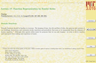 3.016 Home
Full Screen
Close
Quit
c W. Craig Carter
Oct. 31 2007
Lecture 17: Function Representation by Fourier Series
Reading:
Kreyszig Sections: 11.1, 11.2, 11.3 (pages478–485, 487–489, 490–495)
Periodic Functions
Periodic functions should be familiar to everyone. The keeping of time, the ebb and ﬂow of tides, the patterns and textures of
our buildings, decorations, and vestments invoke repetition and periodicity that seem to be inseparable from the elements of
human cognition.10 Although other species utilize music for purposes that we can only imagine—we seem to derive emotion
and enjoyment from making and experience of music.
10
I hope you enjoy the lyrical quality of the prose. While I wonder again if anyone is reading these notes, my wistfulness is taking a poetic turn:
They repeat themselves
What is here, will be there
It wills, willing, to be again
spring; neap, ebb and ﬂow, wane; wax
sow; reap, warp and woof, motif; melody.
The changed changes. We remain
Perpetually, Immutably, Endlessly.
 
