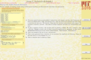 3.016 Home
Full Screen
Close
Quit
c W. Craig Carter
Lecture 17 Mathematica R Example 1
Playing with Audible Periodic Phenomena
notebook (non-evaluated) pdf (evaluated, color) pdf (evaluated, b&w) html (evaluated)
Several example of creating sounds using mathematical functions are illustrated for education and amusement.
Sounds will not be available on PDF or HTML versions
Let's begin by "looking" at a familiar periodic phenomena:
We index the notes and write an indexed set of frequency (in Hertz) for
each of the notes for one octave above middle-c. We write a function to
create a Sound for each note.
1
c = 1; d = 2; e = 3; f = 4; g = 5; a = 6; b = 7;
freq@cD = 261.6;
freq@dD = 293.7;
freq@eD = 329.6;
freq@fD = 349.2;
freq@gD = 392.0;
freq@aD = 440.0;
freq@bD = 493.9;
purenote@note_IntegerD := purenote@noteD =
Play@Sin@2 p freq@noteD tD, 8t, 0, 1<D
We extend the function to get simultaneous notes from a List. We use
Thread which takes f[{a,b,c}] to {f[a],f[b],f[c]}
2
notes@note_ListD :=
Sound@Thread@purenote@noteDDD
Here are examples of their use.
3cnote = purenote@cD
notes@8a, c, e<D
We can play with variable amplitudes for a fixed frequency, here we can
hear the increased, but non-singular amplitude through zero.
4
Plot@Sin@540 xD ê x, 8x, -.1, .1<,
PlotRange Ø All, Filling Ø AxisD
Play@Sin@540 xD ê x, 8x, -1, 1<D
We can vary amplitudes and frequencies. Warning, playing with this
function can become addictive...
5
Play@
2 Sin@20 x Sin@x Exp@-x ê .2D + Sin@xD ê xDD +
Exp@H1 + Cos@xDLD Sin@x Exp@x ê 10DD
Sin@1500 xD, 8x, 0.01, 20<D
1: The seven musical notes around middle C indexed here with integers and then their frequencies (in
hertz) are deﬁned with a freq. The function Note takes one of the seven indexed notes and creates
a wave-form for that note. The function Play takes the waveform and produces audio output. We
introduce a function, purenote , that takes an integer argument and plays the corresponding exact
note.
2: To play a sequence of notes, a list of notes must be passed to Sound. We write a function, notes
, that uses Thread to create a list of object created by applications of purenote. In other words,
Thread[function[{la,lb,lc}]] returns {function[la], function[lb], function[lc]}.
3: This is an example of the use of note and purenote .
4: This is noise generated from a function; we can modulate the amplitude and frequency. Enjoy the
fact that sin(x)/x is not singular at x = 0.
5: This is a function that I cooked up. Enjoy.
 