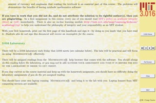 3.016 Home
Full Screen
Close
Quit
c W. Craig Carter
amount of currency and emphasize that reading the textbook is an essential part of this course. The problems will
demonstrate the beneﬁts of having symbolic mathematics software.
If you turn in work that you did not do, and do not attribute the solution to its rightful author(s), then you
are plagiarizing. As a ﬁrst assignment in this course, every one of you should read MIT’s policy on academic integrity
(html) or (pdf) immediately. There is also an on-line learning module http://web.mit.edu/uaap/learning/modules/
acadintegrity/ to help you understand the philosophy of integrity and your responsibility as an MIT student.
With your ﬁrst homework, print out the ﬁrst page of this handbook and sign it—by doing so you imply that you have read
it. Students who do not sign this document will receive an incomplete for the course.
3.016 Laboratory
There will be a 3.016 laboratory each friday that 3.016 meets (see calendar below). The labs will be practical and will focus
on using Mathematica R eﬀectively.
There will be assigned readings from the Mathematica R help browser that comes with the software. You should always
do this reading before the laboratory, or you may not be able to finish your assignment and turn it in before the end
of the laboratory in order to get credit.
If you stay current in the course material and keep up with the homework assigments, you should have no diﬃculty doing the
laboratory assignments if you do the pre-assigned reading.
You should have your own laptop running Mathematica R and bring it to the lab with you. Laptop loaners from MIT
computing services are available.
 