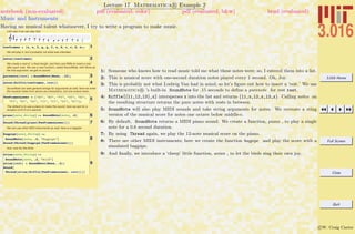 3.016 Home
Full Screen
Close
Quit
c W. Craig Carter
Lecture 17 Mathematica R Example 2
Music and Instruments
notebook (non-evaluated) pdf (evaluated, color) pdf (evaluated, b&w) html (evaluated)
Having no musical talent whatsoever, I try to write a program to make music.
Let's see if we can play this:
1twoframes = 8e, e, f, g, g, f, e, d, c, c, d, e<;
We will play it, but it probably not what was intended...
2notes@twoframesD
We create a rest of a fixed length, and then use Riffle to insert a rest
after each note. We use a new function, called SoundNote, with None as
the first argument, we get no sound.
3purenote@restD = SoundNote@None, .15D;
4notes@Riffle@twoframes, restDD
SoundNote can take general strings for arguments as well, here we enter
the musical notes from above (as characters), but one octave lower..
5TwoFramesLower = 8"E3", "E3", "F3", "G3", "G3",
"F3", "E3", "D3", "C3", "C3", "D3", "E3"<;
The default is to use a piano to make the sound; here we ask for a
duration of 6/10 of a second.
6piano@note_StringD := SoundNote@note, .6D
7Sound@Thread@piano@TwoFramesLowerDDD
We can use other MIDI instruments as well; here is a bagpipe
8
bagpipe@note_StringD :=
SoundNote@note, .6, "Bagpipe"D
Sound@Thread@bagpipe@TwoFramesLowerDDD
And, now for the birds.
9
avian@note_StringD :=
SoundNote@note, .2, "Bird"D
avian@restD = SoundNote@None, .4D;
Sound@
Thread@avian@Riffle@TwoFramesLower, restDDDD
1: Someone who knows how to read music told me what these notes were; so, I entered them into a list.
2: This is musical score with one-second duration notes played every 1 second. Oh, Joy.
3: This is probably not what Ludwig Van had in mind; so let’s ﬁgure out how to insert a ‘rest.’ We use
Mathematica R ’s built-in SoundNote for .15 seconds to deﬁne a purenote for rest rest.
4: Riffle[{l1,l2,l3},x] intersperses x into the list and returns {l1,x,l2,x,l3,x}. Calling notes on
the resulting structure returns the pure notes with rests in between.
5: SoundNote will also play MIDI sounds and take string arguments for notes. We recreate a sting
version of the musical score for notes one octave below middle-c.
6: By default, SoundNote returns a MIDI piano sound. We create a function, piano , to play a single
note for a 0.6 second duration.
7: By using Thread again, we play the 12-note musical score on the piano.
8: There are other MIDI instruments; here we create the function bagpipe and play the score with a
simulated bagpipe.
9: And ﬁnally, we introduce a ‘cheep’ little function, avian , to let the birds sing their own joy.
 