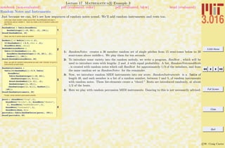 3.016 Home
Full Screen
Close
Quit
c W. Craig Carter
Lecture 17 Mathematica R Example 3
Random Notes and Instruments
notebook (non-evaluated) pdf (evaluated, color) pdf (evaluated, b&w) html (evaluated)
Just because we can, let’s see how sequences of random notes sound. We’ll add random instruments and rests too.
Let's hear what random notes sound like: SoundNote[n] will play n
semitones above middle C. Here we make a list of random notes and
play them.
1
RandomNotes = Table@SoundNote@
RandomInteger@8-15, 20<D, .2D, 836<D;
Sound@RandomNotes, 10D
Here, we mix in some rests at random
2
RanRest@D := Module@8rdur = .2<,
If@RandomReal@D > 0.5, rdur = .4D;
SoundNote@None, rdurDD
RandomNotesandRests =
Table@If@RandomReal@D ¥ .33,
SoundNote@RandomInteger@8-15, 20<D, .2D,
RanRest@DD, 896<D;
Sound@RandomNotesandRests, 20D
Now, we ask for random instruments as well, with "chords" of up to 5
instruments at each beat.
3
RandomInstruments =
Table@If@RandomReal@D > 0.5, Table@
SoundNote@
Table@RandomInteger@8-15, 20<D,
8RandomInteger@81, 5<D<D,
Round@RandomReal@81, 2<D, .2D,
RandomInteger@81, 15<DD,
8RandomInteger@81, 4<D<D, RanRest@DD,
848<D;
Sound@RandomInstruments, 20D
Finally, some random percussion events.
4
percs = 8SoundNote@"Clap", 1D,
SoundNote@"Sticks", 1D, SoundNote@"Shaker",
1D, SoundNote@"LowWoodblock", 1D,
SoundNote@"Castanets", 1D,
SoundNote@None, 1D<;
perctable = Table@RandomChoice@percsD, 850<D;
Sound@perctable, 20D
1: RandomNotes creates a 36 member random set of single pitches from 15 semi-tones below to 20
semi-tones above middle-c. We play them for ten seconds.
2: To introduce some variety into the random melody, we write a program, RanRest , which will be
used to introduce rests with lengths .2 and .4 with equal probability. A list, RandomNotesandRests
, is created with random notes which call RanRest for approximately 1/3 of the members, and from
the same random set as RandomNotes for the remainder.
3: Now, we introduce random MIDI instruments into our score: RandomInstruments is a Table of
length 48, and each member is a list of a random number, between 1 and 5, of random instruments
with random notes. These list-elements create a “chord.” Rests are introduced randomly, at about
1/2 of the beats.
4: Here we play with random percussion MIDI instruments. Dancing to this is not necessarily advised.
 