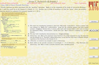 3.016 Home
Full Screen
Close
Quit
c W. Craig Carter
Lecture 17 Mathematica R Example 4
Using Mod to Create Periodic Functions
notebook (non-evaluated) pdf (evaluated, color) pdf (evaluated, b&w) html (evaluated)
Periodic functions are often associated with the “modulus” operation. Mod[x, λ] is the remainder of the result of recursively dividing x
by λ until the result lies in the domain 0 ≤ Mod[x, λ] < λ). Another way to think of modulus is to ﬁnd the “point” where are periodic
function should be evaluated if its primary domain is x ∈ (0, λ).
Mod is a very useful function that can be used to force objects to be
periodic. Mod[x,l] return that part of x that lies within 0 and l. Or, in
other words if we map the real line x to a circle with circumference l, then
Mod[x,l] returns were x is mapped onto the circle.
1
modmatdemo@n_Integer, l_IntegerD :=
Table@8i, Mod@i, lD<, 8i, 1, n<D êê
MatrixForm;
modcircledemo@n_Integer, l_IntegerD :=
Module@8xpos, angle, cpos<,
Graphics@
Table@xpos = 3 Quotient@i - 1, lD;
angle = 2 Pi Mod@i, lD ê l;
cpos = 8Cos@angleD, Sin@angleD<;
8Circle@8xpos, 0<D,
Text@i,
Flatten@88xpos, 0< + 1.2 * cpos<DD,
Text@Mod@i, lD, Flatten@88xpos, 0< +
0.8 * cpos<DD<, 8i, 1, n<DDD;
2
GraphicsColumn@
8modmatdemo@13, 5D, modcircledemo@26, 5D<,
ImageSize Ø FullD
Boomerang uses Mod to force a function, f, with a single argument, x, to
be periodic with wavelength l
3Boomerang@f_ , x_ , l_ D := f@Mod@x, lDD
4AFunction@x_ D := HH3 - xL^3L ê 27
The following step uses Boomerang to produce a periodic repetition of
AFunction over the range 0 < x < 6:
5Plot@Boomerang@AFunction, x, 6D,
8x, -12, 12<, PlotRange Ø AllD
1: We create two visualization methods to show how Mod works: modmatdemo creates a matrix with
two columns (i, Mod[i,λ]); modcircledemo wraps the the counting numbers and their moduli
around a Graphics- Circle with a λ sectors, after each circle becomes ﬁlled a new circle is created
for subsequent ﬁlling. modcircledemo should show how Mod is related to mapping to a periodic
domain.
2: We show both visualization demonstrations in a GraphicsColumn.
3: Boomerang uses Mod on the argument of any function f of a single argument to map the argument
into the domain (0, λ). Therefore, calling Boomerang on any function will create a inﬁnitely periodic
repetition of the function in the domain (0, λ).
4: AFunction is created as an example to pass to Boomerang
5: Plot called on the periodic extension of wavelength λ = 6 of AFunction . This illustrates how
Boomerang uses Mod to create a periodic function with a speciﬁed period.
 