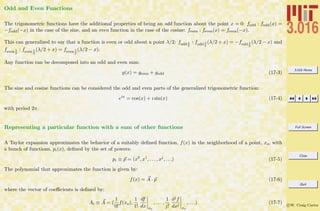 3.016 Home
Full Screen
Close
Quit
c W. Craig Carter
Odd and Even Functions
The trigonometric functions have the additional properties of being an odd function about the point x = 0: fodd : fodd(x) =
−fodd(−x) in the case of the sine, and an even function in the case of the cosine: feven : feven(x) = feven(−x).
This can generalized to say that a function is even or odd about a point λ/2: fodd λ
2
: fodd λ
2
(λ/2 + x) = −fodd λ
2
(λ/2 − x) and
fevenλ
2
: fevenλ
2
(λ/2 + x) = fevenλ
2
(λ/2 − x).
Any function can be decomposed into an odd and even sum:
g(x) = geven + godd (17-3)
The sine and cosine functions can be considered the odd and even parts of the generalized trigonometric function:
eix
= cos(x) + ı sin(x) (17-4)
with period 2π.
Representing a particular function with a sum of other functions
A Taylor expansion approximates the behavior of a suitably deﬁned function, f(x) in the neighborhood of a point, xo, with
a bunch of functions, pi(x), deﬁned by the set of powers:
pi ≡ p = (x0
, x1
, . . . , xj
, . . .) (17-5)
The polynomial that approximates the function is given by:
f(x) = A · p (17-6)
where the vector of coeﬃcients is deﬁned by:
Ai ≡ A = (
1
0!
f(xo),
1
1!
df
dx xo
, . . . ,
1
j!
djf
dxj
xo
, . . .) (17-7)
 