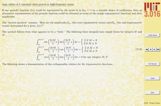 3.016 Home
Full Screen
Close
Quit
c W. Craig Carter
large values of k represent short-period or high-frequency terms.
If any periodic function f(x) could be represented by the series in in Eq. 17-8 by a suitable choice of coeﬃcients, then an
alternative representation of the periodic function could be obtained in terms of the simple trigonometric functions and their
amplitudes.
The “inverse question” remains: “How are the amplitudes Ekn (the even trigonometric terms) and Okn (the odd trigonometric
terms) determined for a given f(x)?”
The method follows from what appears to be a “trick.” The following three integrals have simple forms for integers M and
N:
x0+λ
x0
sin
2πM
λ
x sin
2πN
λ
x dx =
λ
2 if M = N
0 if M = N
x0+λ
x0
cos
2πM
λ
x cos
2πN
λ
x dx =
λ
2 if M = N
0 if M = N
x0+λ
x0
cos
2πM
λ
x sin
2πN
λ
x dx = 0 for any integers M, N
(17-9)
The following shows a demonstration of this orthogonality relation for the trigonometric functions.
 