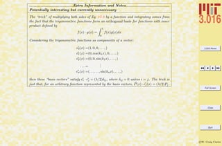 3.016 Home
Full Screen
Close
Quit
c W. Craig Carter
Extra Information and Notes
Potentially interesting but currently unnecessary
The “trick” of multiplying both sides of Eq. 17-8 by a function and integrating comes from
the fact that the trigonometric functions form an orthogonal basis for functions with inner
product deﬁned by
f(x) · g(x) =
λ
0
f(x)g(x)dx
Considering the trigonometric functions as components of a vector:
e0(x) =(1, 0, 0, . . . , )
e1(x) =(0, cos(k1x), 0, . . . , )
e2(x) =(0, 0, sin(k1x), . . . , )
. . . =
...
en(x) =(. . . . . . , sin(knx), . . . , )
then these “basis vectors” satisfy ei · ej = (λ/2)δij, where δij = 0 unless i = j. The trick is
just that, for an arbitrary function represented by the basis vectors, P(x) · ej(x) = (λ/2)Pj.
 