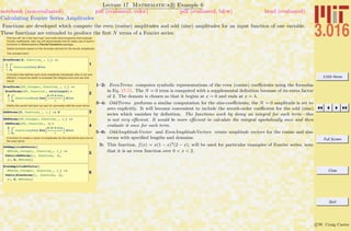 3.016 Home
Full Screen
Close
Quit
c W. Craig Carter
Lecture 17 Mathematica R Example 6
Calculating Fourier Series Amplitudes
notebook (non-evaluated) pdf (evaluated, color) pdf (evaluated, b&w) html (evaluated)
Functions are developed which compute the even (cosine) amplitudes and odd (sine) amplitudes for an input function of one variable.
These functions are extended to produce the ﬁrst N terms of a Fourier series.
First we will "do it the hard way" and write short programs that evaluate
Fourier coefficients; then we will demonstrate how to make use of built-in
functions in Mathematica's FourierTransform package…
Define functions based on the formulas derived for the fourier amplitudes
The constant term:
1
EvenTerms@0, function_ , l_D :=
1
l
‡
0
l
function@dumD „dum
A function that defines each even amplitude individually (this is not very
efficient, it would be better to evaluate the integral once and use that
result)
2
EvenTerms@SP_Integer, function_ , l_D :=
EvenTerms@SP, function , wavelengthD =
2
l
‡
0
l
function@dumD CosB
2 SP p dum
l
F „dum
Define the zeroth odd term as zero for symmetry with the even terms:
3OddTerms@0, function_ , l_D := 0
4
OddTerms@SP_Integer, function_ , l_D :=
OddTerms@SP, function , lD =
2
l
‡
0
l
function@dumD SinB
2 SP p dum
l
F „dum
A function to create a vector of amplitudes for the odd terms and one for
the even terms
5
OddAmplitudeVector@
NTerms_Integer, function_, l_D :=
Table@OddTerms@i, function, lD,
8i, 0, NTerms<D
6
EvenAmplitudeVector@
NTerms_Integer, function_, l_D :=
Table@EvenTerms@i, function, lD,
8i, 0, NTerms<D
1–2: EvenTerms computes symbolic representations of the even (cosine) coeﬃcients using the formulas
in Eq. 17-11. The N = 0 term is computed with a supplemental deﬁnition because of its extra factor
of 2. The domain is chosen so that it begins at x = 0 and ends at x = λ.
3–4: OddTerms performs a similar computation for the sine-coeﬃcients; the N = 0 amplitude is set to
zero explicitly. It will become convenient to include the zeroth-order coeﬃcient for the odd (sine)
series which vanishes by deﬁnition. The functions work by doing an integral for each term—this
is not very eﬃcient. It would be more eﬃcient to calculate the integral symbolically once and then
evaluate it once for each term.
5–6: OddAmplitudeVector and EvenAmplitudeVectors create amplitude vectors for the cosine and sine
terms with speciﬁed lengths and domains.
5: This function, f(x) = x(1 − x)2
(2 − x), will be used for particular examples of Fourier series, note
that it is an even function over 0 < x < 2.
 